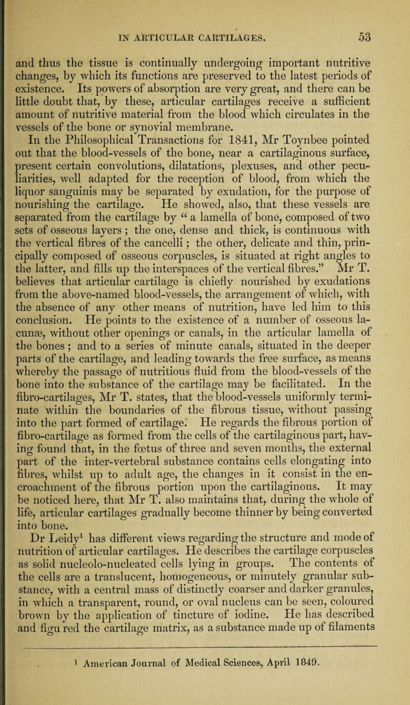 and thus the tissue is continually undergoing important nutritive changes, by which its functions are preserved to the latest periods of existence. Its powers of absorption are very great, and there can be little doubt that, by these, articular cartilages receive a sufficient amount of nutritive material from the blood which circulates in the vessels of the bone or synovial membrane. In the Philosophical Transactions for 1841, Mr Toynbee pointed out that the blood-vessels of the bone, near a cartilaginous surface, present certain convolutions, dilatations, plexuses, and other pecu¬ liarities, well adapted for the reception of blood, from which the liquor sanguinis may be separated by exudation, for the purpose of nourishing the cartilage. He showed, also, that these vessels are separated from the cartilage by u a lamella of bone, composed of two sets of osseous layers; the one, dense and thick, is continuous with the vertical fibres of the cancelli; the other, delicate and thin, prin¬ cipally composed of osseous corpuscles, is situated at right angles to the latter, and fills up the interspaces of the vertical fibres.” Mr T. believes that articular cartilage is chiefly nourished by exudations from the above-named blood-vessels, the arrangement of which, with the absence of any other means of nutrition, have led him to this conclusion. He points to the existence of a number of osseous la¬ cunae, without other openings or canals, in the articular lamella of the bones ; and to a series of minute canals, situated in the deeper parts of the cartilage, and leading towards the free surface, as means whereby the passage of nutritious fluid from the blood-vessels of the bone into the substance of the cartilage may be facilitated. In the fibro-cartilages, Mr T. states, that the blood-vessels uniformly termi¬ nate within the boundaries of the fibrous tissue, without passing into the part formed of cartilage.' He regards the fibrous portion of fibro-cartilage as formed from the cells of the cartilaginous part, hav¬ ing found that, in the foetus of three and seven months, the external part of the inter-vertebral substance contains cells elongating into fibres, whilst up to adult age, the changes in it consist in the en¬ croachment of the fibrous portion upon the cartilaginous. It may be noticed here, that Mr T. also maintains that, during the whole of life, articular cartilages gradually become thinner by being converted into bone. Dr Leidy1 has different views regarding the structure and mode of nutrition of articular cartilages. He describes the cartilage corpuscles as solid nucleolo-nucleated cells lying in groups. The contents of the cells are a translucent, homogeneous, or minutely granular sub¬ stance, with a central mass of distinctly coarser and darker granules, in which a transparent, round, or oval nucleus can be seen, coloured brown by the application of tincture of iodine. He has described and figured the cartilage matrix, as a substance made up of filaments 1 American Journal of Medical Sciences, April 1849,