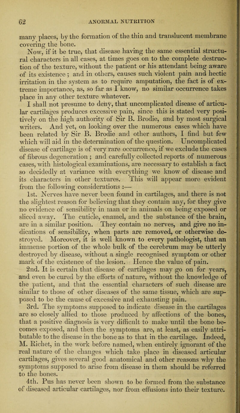 many places, by the formation of the thin and translucent membrane covering the bone. NowJ if it be true, that disease having the same essential structu¬ ral characters in all cases, at times goes on to the complete destruc¬ tion of the texture, without the patient or his attendant being aware of its existence; and in others, causes such violent pain and hectic irritation in the system as to require amputation, the fact is of ex¬ treme importance, as, so far as I know, no similar occurrence takes place in any other texture whatever. I shall not presume to deny, that uncomplicated disease of articu¬ lar cartilages produces excessive pain, since this is stated very posi¬ tively on the high authority of Sir B. Brodie, and by most surgical writers. And yet, on looking over the numerous cases which have been related by Sir B. Brodie and other authors, I find but few which will aid in the determination of the question. Uncomplicated disease of cartilage is of very rare occurrence, if we exclude the cases of fibrous degeneration ; and carefully collected reports of numerous cases, with histological examinations, are necessary to establish a fact so decidedly at variance with everything we know of disease and its characters in other textures. This will appear more evident from the following considerations :— 1st. Nerves have never been found in cartilages, and there is not the slightest reason for believing that they contain any, for they give no evidence of sensibility in man or in animals on being exposed or sliced away. The cuticle, enamel, and the substance of the brain, are in a similar position. They contain no nerves, and give no in¬ dications of sensibility, when parts are removed, or otherwise de¬ stroyed. Moreover, it is well known to every pathologist, that an immense portion of the whole bulk of the cerebrum may be utterly destroyed by disease, without a single recognised symptom or other mark of the existence of the lesion. Hence the value of pain. 2nd. It is certain that disease of cartilages may go on for years, and even be cured by the efforts of nature, without the knowledge of the patient, and that the essential characters of such disease are similar to those of other diseases of the same tissue, which are sup¬ posed to be the cause of excessive and exhausting pain. 3rd. The symptoms supposed to indicate disease in the cartilages are so closely allied to those produced by affections of the bones, that a positive diagnosis is very difficult to make until the bone be¬ comes exposed, and then the symptoms are, at least, as easily attri¬ butable to the disease in the bone as to that in the cartilage. Indeed, M. Bichet, in the work before named, when entirely ignorant of the real nature of the changes which take place in diseased articular cartilages, gives several good anatomical and other reasons why the symptoms supposed to arise from disease in them should be referred to the bones. 4th. Pus has never been shown to be formed from the substance of diseased articular cartilages, nor from effusions into their texture.