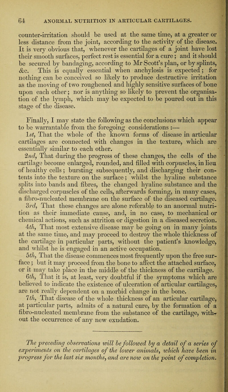 counter-irritation should be used at the same time, at a greater or less distance from the joint, according to the activity of the disease. It is very obvious that, whenever the cartilages of a joint have lost their smooth surfaces, perfect rest is essential for a cure; and it should be secured by bandaging, according to Mr Scott’s plan, or by splints, &c. This is equally essential when anchylosis is expected; for nothing can be conceived so likely to produce destructive irritation as the moving of two roughened and highly sensitive surfaces of bone upon each other; nor is anything so likely to prevent the organisa¬ tion of the lymph, which may be expected to be poured out in this stage of the disease. Finally, I may state the following as the conclusions which appear to be warrantable from the foregoing considerations :— ls£, That the whole of the known forms of disease in articular cartilages are connected with changes in the texture, which are essentially similar to each other. 2nd, That during the progress of these changes, the cells of the cartilage become enlarged, rounded, and filled with corpuscles, in lieu of healthy cells; bursting subsequently, and discharging their con¬ tents into the texture on the surface; whilst the hyaline substance splits into bands and fibres, the changed hyaline substance and the discharged corpuscles of the cells, afterwards forming, in many cases, a fibro-nucleated membrane on the surface of the diseased cartilage. 3rd, That these changes are alone referable to an anormal nutri¬ tion as their immediate cause, and, in no case, to mechanical or chemical actions, such as attrition or digestion in a diseased secretion. 4th, That most extensive disease may be going on in many joints at the same time, and may proceed to destroy the whole thickness of the cartilage in particular parts, without the patient’s knowledge, and whilst he is engaged in an active occupation. 5th, That the disease commences most frequently upon the free sur¬ face ; but it may proceed from the bone to affect the attached surface, or it may take place in the middle of the thickness of the cartilage. 6th, That it is, at least, very doubtful if the symptoms which are believed to indicate the existence of ulceration of articular cartilages, are not really dependent on a morbid change in the bone. 7 th, That disease of the whole thickness of an articular cartilage, at particular parts, admits of a natural cure, by the formation of a fibro-nucleated membrane from the substance of the cartilage, with-r out the occurrence of any new exudation. The preceding observations will be followed by a detail of a series of experiments on the cartilages of the lower animals, which have been in progress for the last six months, and are now on the point of completion.