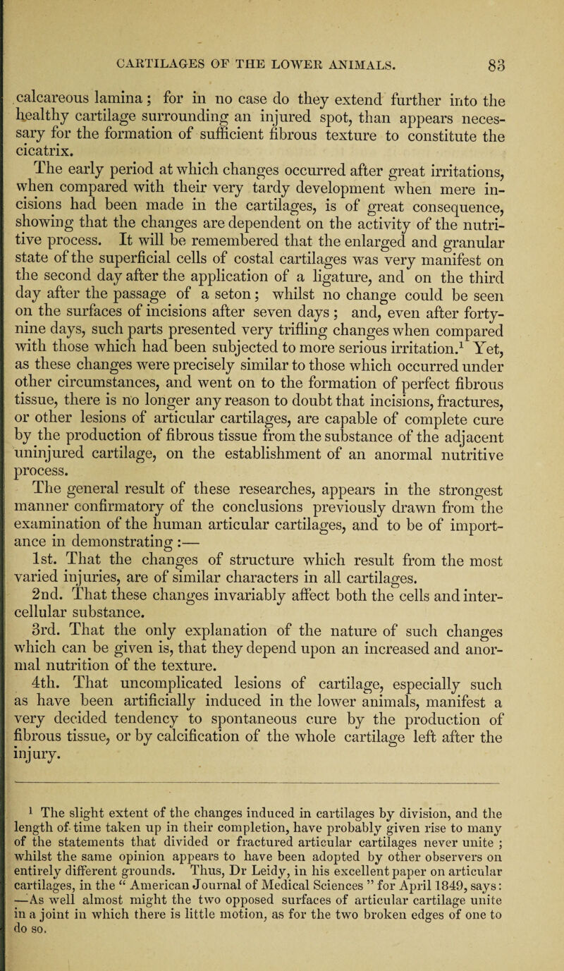 calcareous lamina; for in no case do they extend further into the healthy cartilage surrounding an injured spot, than appears neces¬ sary for the formation of sufficient fibrous texture to constitute the cicatrix. The early period at which changes occurred after great irritations, when compared with their very tardy development when mere in¬ cisions had been made in the cartilages, is of great consequence, showing that the changes are dependent on the activity of the nutri¬ tive process. It will be remembered that the enlarged and granular state of the superficial cells of costal cartilages was very manifest on the second day after the application of a ligature, and on the third day after the passage of a seton; whilst no change could be seen on the surfaces of incisions after seven days ; and, even after forty- nine days, such parts presented very trifling changes when compared with those whicli had been subjected to more serious irritation.1 Yet, as these changes were precisely similar to those which occurred under other circumstances, and went on to the formation of perfect fibrous tissue, there is no longer any reason to doubt that incisions, fractures, or other lesions of articular cartilages, are capable of complete cure by the production of fibrous tissue from the substance of the adjacent uninjured cartilage, on the establishment of an anormal nutritive process. The general result of these researches, appears in the strongest manner confirmatory of the conclusions previously drawn from the examination of the human articular cartilages, and to be of import¬ ance in demonstrating:— 1st. That the changes of structure which result from the most varied injuries, are of similar characters in all cartilages. 2nd. That these changes invariably affect both the cells and inter¬ cellular substance. 3rd. That the only explanation of the nature of such changes which can be given is, that they depend upon an increased and anor- mal nutrition of the texture. 4th. That uncomplicated lesions of cartilage, especially such as have been artificially induced in the lower animals, manifest a very decided tendency to spontaneous cure by the production of fibrous tissue, or by calcification of the whole cartilage left after the injury. 1 The slight extent of the changes induced in cartilages by division, and the length of time taken up in their completion, have probably given rise to many of the statements that divided or fractured articular cartilages never unite ; whilst the same opinion appears to have been adopted by other observers on entirely different grounds. Thus, Dr Leidy, in his excellent paper on articular cartilages, in the u American Journal of Medical Sciences ” for April 1849, says: —As well almost might the two opposed surfaces of articular cartilage unite in a joint in which there is little motion, as for the two broken edges of one to do so.