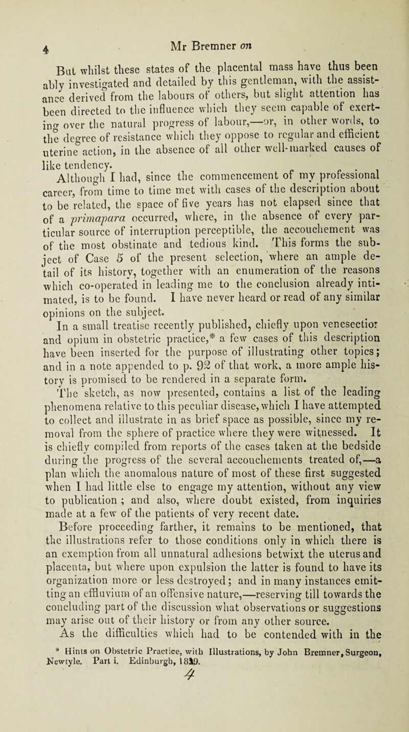 Bat whilst these states of the placental mass have thus been ably investigated and detailed by this gentleman, with the assist¬ ance derived from the labours of others, but slight attention has been directed to the influence which they seem capable of exert¬ ing over the natural progress of labour,—or, in other words, to the degree of resistance which they oppose to logulai and efficient uterine5action, in the absence of ail other well-marked causes of like tendency. Although I had, since the commencement of my professional career, from time to time met with cases of the description about to be related, the space of five years has not elapsed since that of a primapara occurred, where, in the absence of every par¬ ticular source of interruption perceptible, the accouchement was of the most obstinate and tedious kind. This forms the sub¬ ject of Case 5 of the present selection, where an ample de¬ tail of its historv, together with an enumeration of the reasons which co-operated in leading me to the conclusion already inti¬ mated, is to be found. I have never heard or read of any similar opinions on the subject. In a small treatise recently published, chiefly upon venesectior and opium in obstetric practice,* a few cases of this description have been inserted for the purpose of illustrating other topics; and in a note appended to p. 92 of that work, a more ample his¬ tory is promised to be rendered in a separate form. The sketch, as now presented, contains a list of the leading phenomena relative to this peculiar disease, which I have attempted to collect and illustrate in as brief space as possible, since my re¬ moval from the sphere of practice where they were witnessed. It is chiefly compiled from reports of the cases taken at the bedside during the progress of the several accouchements treated of,—a plan which the anomalous nature of most of these first suggested when 1 had little else to engage my attention, without any view to publication ; and also, where doubt existed, from inquiries made at a few of the patients of very recent date. Before proceeding farther, it remains to be mentioned, that the illustrations refer to those conditions only in which there is •/ an exemption from all unnatural adhesions betwixt the uterus and placenta, but where upon expulsion the latter is found to have its organization more or less destroyed; and in many instances emit¬ ting an effluvium of an offensive nature,—reserving till towards the concluding part of the discussion what observations or suggestions may arise out of their history or from any other source. As the difficulties which had to be contended with in the * Hints on Obstetric Practice, with Illustrations, by John Breinner, Surgeon, Newtyle. Part i. Edinburgh, isit). 4