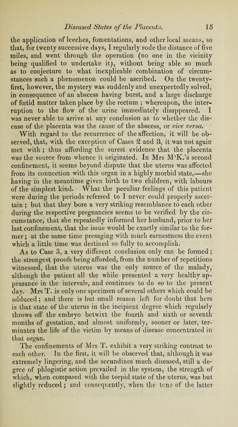the application of leeches, fomentations, and other local means, so that, for twenty successive days, I regularly rode the distance of five miles, and went through the operation (no one in the vicinity being qualified to undertake it), without being able so much as to conjecture to what inexplicable combination of circum¬ stances such a phenomenon could be ascribed. On the twenty- first, however, the mystery was suddenly and unexpectedly solved, in consequence of an abscess having burst, and a large discharge of foetid matter taken place by the rectum ; whereupon, the inter¬ ruption to the flow of the urine immediately disappeared. I was never able to arrive at any conclusion as to whether the dis¬ ease of the placenta wras the cause of the abscess, or vice versa. With regard to the recurrence of the affection, it will be ob¬ served, that, with the exception of Cases % and 3, it was not again met with ; thus affording the surest evidence that the placenta was the source from whence it originated. In Mrs M‘K.’s second confinement, it seems beyond dispute that the uterus was affected from its connection with this organ in a highly morbid state,-—she having in the meantime given birth to two children, with labours of the simplest kind. What the peculiar feelings of this patient were during the periods referred to I never could properly ascer¬ tain ; but that they bore a very striking resemblance to each other during the respective pregnancies seems to be verified by the cir¬ cumstance, that she repeatedly informed her husband, prior to her last confinement, that the issue would be exactly similar to the for¬ mer ; at the same time presaging with much earnestness the event which a little time was destined so fully to accomplish. As to Case 3, a very different conclusion only can be formed; the strongest proofs being afforded, from the number of repetitions witnessed, that the uterus was the only source of the malady, although the patient all the while presented a very healthy ap¬ pearance in the intervals, and continues to do so to the present day. Mrs T. is only one specimen of several others which could be adduced; and there is but small reason left for doubt that hers is that state of the uterus in the incipient degree which regularly throws off the embryo betwixt the fourth and sixth or seventh months of gestation, and almost uniformly, sooner or later, ter¬ minates the life of the victim by means of disease concentrated in that organ. The confinements of Mrs T. exhibit a very striking contrast to each other. In the first, it will be observed that, although it was extremely lingering, and the secundines much diseased, still a de¬ gree of phlogistic action prevailed in the system, the strength of which, when compared with the torpid state of the uterus, was but slightly reduced ; and consequently, when the tone of the latter