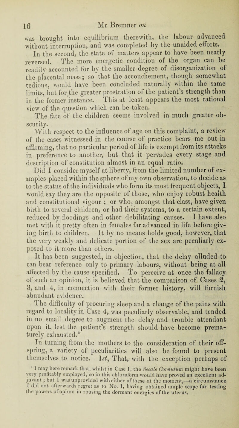 was brought into equilibrium therewith, the labour advanced without interruption, and was completed by the unaided efforts. In the second, the state of matters appear to have been nearly reversed. The more energetic condition of the organ can be readily accounted for by the smaller degree of disorganization of the placental mass; so that the accouchement, though somewhat tedious, would have been concluded naturally within the same limits, but for the greater prostration of the patient’s strength than in the former instance. This at least appears the most rational view of the question which can be taken. The fate of the children seems involved in much greater ob¬ scurity. With respect to the influence of age on this complaint, a review of the cases witnessed in the course of practice bears me out in affirming, that no particular period of life is exempt from its attacks in preference to another, but that it pervades every stage and description of constitution almost in an equal ratio. Did I consider myself at liberty, from the limited number of ex¬ amples placed within the sphere of my own observation, to decide as to the status of the individuals who form its most frequent objects, I would say they are the opposite of those, who enjoy robust health and constitutional vigour ; or who, amongst that class, have given birth to several children, or had their systems, to a certain extent, reduced by floodings and other debilitating causes. I have also met with it pretty often in females far advanced in life before giv¬ ing birth to children. It by no means holds good, however, that the very weakly and delicate portion of the sex are peculiarly ex¬ posed to it more than others. It has been suggested, in objection, that the delay alluded to can bear reference only to primary labours, without being at all affected by the cause specified. To perceive at once the fallacy of such an opinion, it is believed that the comparison of Cases 2, 3, and 4, in connection with their former history, will furnish abundant evidence. The difficulty of procuring sleep and a change of the pains with regard to locality in Case 4, was peculiarly observable, and tended in no small degree to augment the delay and trouble attendant upon it, lest the patient’s strength should have become prema¬ turely exhausted.* In turning from the mothers to the consideration of their off¬ spring, a variety of peculiarities will also be found to present themselves to notice. ls£, That, with the exception perhaps of * I may here remark that, whilst in Case 1, the Secale Cornutum might have been very profitably employed, so in this chloroform would have proved an excellent ad¬ juvant ; but I was unprovided with either of these at the moment,—a circumstance I did not afterwards regret as to No. 1, having obtained ample scope for testing the powers ot opium in rousing the dormant energies of the uterus.