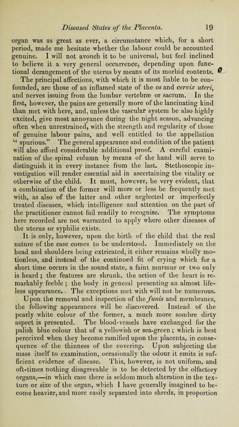 organ was as great as ever, a circumstance which, for a short period, made me hesitate whether the labour could be accounted genuine. I will not avouch it to be universal, but feel inclined to believe it a very general occurrence, depending upon func¬ tional derangement of the uterus by means of its morbid contents. The principal affections, with which it is most liable to be con¬ founded, are those of an inflamed state of the os and cervix uteri, and nerves issuing from the lumbar vertebrae or sacrum. In the first, however, the pains are generally more of the lancinating kind than met with here, and, unless the vascular system be also highly excited, give most annoyance during the night season, advancing often when unrestrained, with the strength and regularity of those of genuine labour pains, and well entitled to the appellation u spurious.” The general appearance and condition of the patient will also afford considerable additional proof. A careful exami¬ nation of the spinal column by means of the hand will serve to distinguish it in every instance from the last. Stethoscopic in¬ vestigation will render essential aid in ascertaining the vitality or otherwise of the child. It must, however, be very evident, that a combination of the former will more or less be frequently met with, as also of the latter and other neglected or imperfectly treated diseases, which intelligence and attention on the part of the practitioner cannot fail readily to recognise. The symptoms here recorded are not warranted to apply where other diseases of the uterus or syphilis exists. It is only, however, upon the birth of the child that the real nature of the case comes to be understood. Immediately on the head and shoulders being extricated, it either remains wholly mo¬ tionless, and instead of the continued fit of crying which for a short time occurs in the sound state, a faint murmur or two only is heard ; the features are shrunk, the action of the heart is re¬ markably feeble ; the body in general presenting an almost life¬ less appearance.- The exceptions met with will not be numerous. Upon the removal and inspection of the funis and membranes, the following appearances will be discovered. Instead of the pearly white colour of the former, a much more sombre dirty aspect is presented. The blood-vessels have exchanged for the palish blue colour that of a yellowish or sea-green ; which is best perceived when they become ramified upon the placenta, in conse¬ quence of the thinness of the covering. Upon subjecting the mass itself to examination, occasionally the odour it emits is suf¬ ficient evidence of disease. This, however, is not uniform, and oft-times nothing disagreeable is to be detected by the olfactory organs,—in which case there is seldom much alteration in the tex¬ ture or size of the organ, which I have generally imagined to be¬ come heavier, and more easily separated into shreds, in proportion