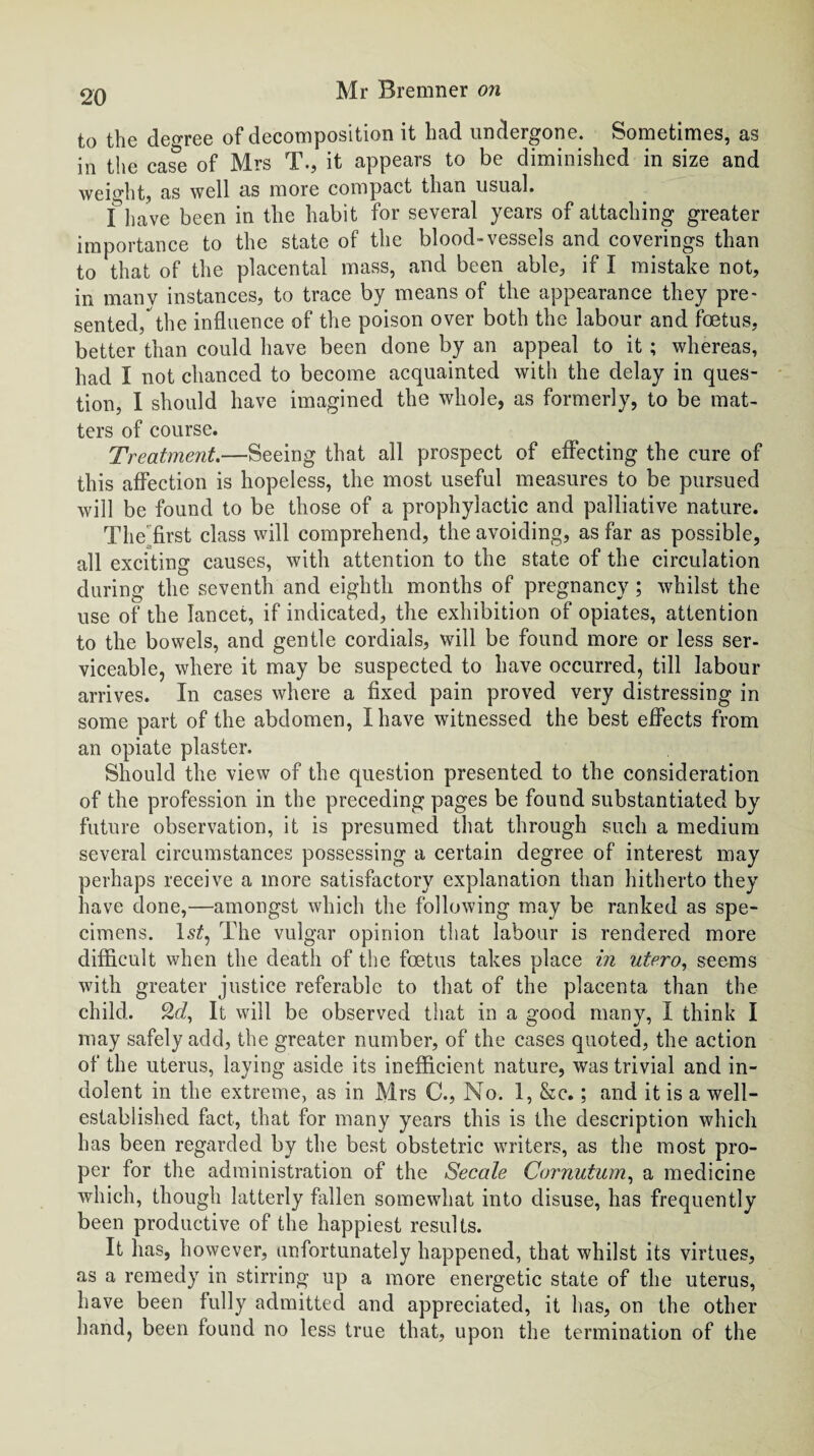 to the decree of decomposition it had undergone. Sometimes, as in the case of Mrs T., it appears to be diminished in size and weight, as well as more compact than usual. I ]iave been in the habit for several years of attaching greater importance to the state of the blood-vessels and coverings than to that of the placental mass, and been able, if I mistake not, in many instances, to trace by means of the appearance they pre¬ sented, the influence of the poison over both the labour and foetus, better than could have been done by an appeal to it ; whereas, had I not chanced to become acquainted with the delay in ques¬ tion, I should have imagined the whole, as formerly, to be mat¬ ters of course. Treatment—Seeing that all prospect of effecting the cure of this affection is hopeless, the most useful measures to be pursued will be found to be those of a prophylactic and palliative nature. The 'first class will comprehend, the avoiding, as far as possible, all exciting causes, with attention to the state of the circulation during the seventh and eighth months of pregnancy; whilst the use of the lancet, if indicated, the exhibition of opiates, attention to the bowels, and gentle cordials, will be found more or less ser¬ viceable, where it may be suspected to have occurred, till labour arrives. In cases where a fixed pain proved very distressing in some part of the abdomen, I have witnessed the best effects from an opiate plaster. Should the view of the question presented to the consideration of the profession in the preceding pages be found substantiated by future observation, it is presumed that through such a medium several circumstances possessing a certain degree of interest may perhaps receive a more satisfactory explanation than hitherto they have done,—amongst which the following may be ranked as spe¬ cimens. ls£, The vulgar opinion that labour is rendered more difficult when the death of the foetus takes place in utero, seems with greater justice referable to that of the placenta than the child. 2^, It will be observed that in a good many, I think I may safely add, the greater number, of the cases quoted, the action of the uterus, laying aside its inefficient nature, was trivial and in¬ dolent in the extreme, as in Mrs C., No. 1, &c.; and it is a well- established fact, that for many years this is the description which has been regarded by the best obstetric writers, as the most pro¬ per for the administration of the Secale Cornutum, a medicine which, though latterly fallen somewhat into disuse, has frequently been productive of the happiest results. It has, however, unfortunately happened, that whilst its virtues, as a remedy in stirring up a more energetic state of the uterus, have been fully admitted and appreciated, it has, on the other hand, been found no less true that, upon the termination of the