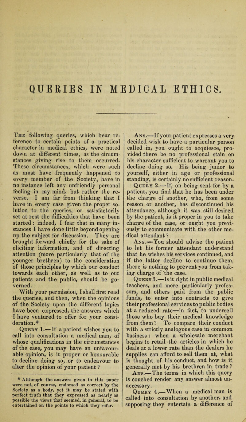 The following queries, which bear re¬ ference to certain points of a practical character in medical ethics, were noted down at different times, as the circum¬ stances giving rise to them occurred. These circumstances, which were such as must have frequently happened to every member of the Society, have in no instance left any unfriendly personal feeling in my mind, but rather the re¬ verse. I am far from thinking that I have in every case given the proper so¬ lution to the queries, or satisfactorily set at rest the difficulties that have been started : indeed, I fear that in many in¬ stances I have done little beyond opening up the subject for discussion. They are brought forward chiefly for the sake of eliciting information, and of directing attention (more particularly that of the younger brethren) to the consideration of those principles by wdiich our conduct towards each other, as well as to our patients and the public, should be go¬ verned. With your permission, I shall first read the queries, and then, when the opinions of the Society upon the different topics have been expressed, the answers which I have ventured to offer for your consi¬ deration.* Query 1.—If a patient wishes you to call into consultation a medical man, of whose qualifications in the circumstances of the case, you may have an unfavour¬ able opinion, is it proper or honourable to decline doing so, or to endeavour to alter the opinion of your patient ? * Although the answers given in this paper were not, of course, endorsed as correct by the Society as a body, yet it may be stated with perfect truth that they expressed as nearly as possible the views that seemed, in genei’al, to be entertained on the points to which they refer. Ans.—If your patient expresses a very decided wish to have a particular person called in, you ought to acquiesce, pro¬ vided there be no professional stain on his character sufficient to warrant you to decline doing so. His being junior to yourself, either in age or professional standing, is certainly no sufficient reason. Query 2.—If, on being sent for by a patient, you find that he has been under the charge of another, who, from some reason or another, has discontinued his attendance, although it was still desired by the patient, is it proper in you to take charge of the case, or ought you previ¬ ously to communicate with the other me¬ dical attendant ? Ans.—You should advise the patient to let his former attendant understand that he wishes his services continued, and if the latter decline to continue them, there is nothing to prevent you from tak¬ ing charge of the case. Query 3.—Is it right in public medical teachers, and more particularly profes¬ sors, and others paid from the public funds, to enter into contracts to give their professional services to public bodies at a reduced rate—in fact, to undersell those who buy their medical knowledge from them ? To compare their conduct with a strictly analogous case in common business : when a wholesale merchant begins to retail the articles in which he deals at a lower rate than the dealers he supplies can afford to sell them at, what is thought of his conduct, and how is it generally met by his brethren in trade ? Ans.—The terms in which this query is couched render any answer almost un¬ necessary. Query 4?.— When a medical man is called into consultation by another, and supposing they entertain a difference of