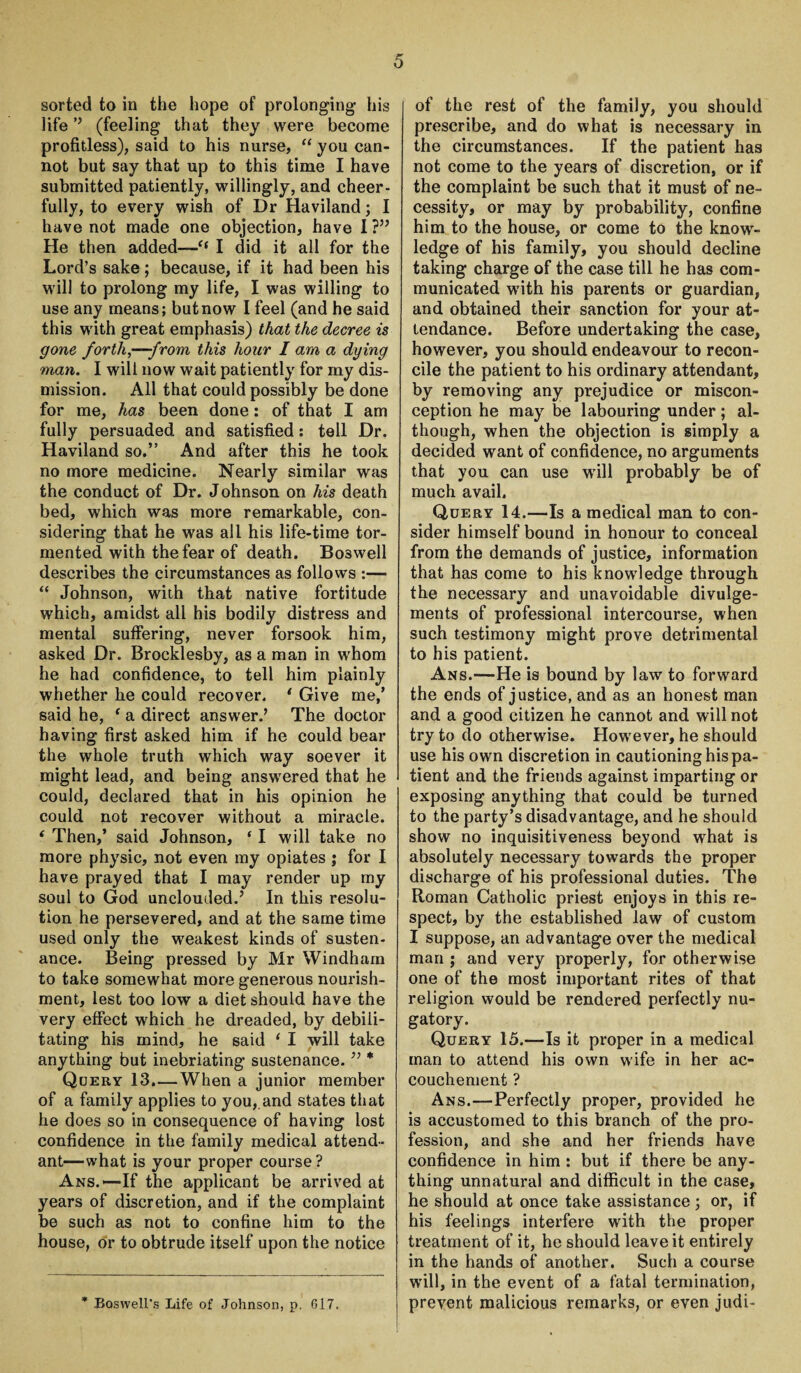 sorted to in the hope of prolonging1 his life ’’ (feeling that they were become profitless), said to his nurse, “ you can¬ not but say that up to this time I have submitted patiently, willingly, and cheer¬ fully, to every wish of Dr Haviland; I have not made one objection, have I ?” He then added—<f I did it all for the Lord’s sake; because, if it had been his will to prolong my life, I was willing to use any means; but now I feel (and he said this with great emphasis) that the decree is gone forth,—-from this hour I arn a dying man. I will now wait patiently for my dis¬ mission. All that could possibly be done for me, has been done: of that I am fully persuaded and satisfied: tell Dr. Haviland so.” And after this he took no more medicine. Nearly similar was the conduct of Dr. Johnson on his death bed, which was more remarkable, con¬ sidering that he was all his life-time tor¬ mented with the fear of death. Boswell describes the circumstances as follows “ Johnson, with that native fortitude which, amidst all his bodily distress and mental suffering, never forsook him, asked Dr. Brocklesby, as a man in whom he had confidence, to tell him plainly whether he could recover. 1 Give me/ said he, ‘ a direct answer.’ The doctor having first asked him if he could bear the whole truth which way soever it might lead, and being answered that he could, declared that in his opinion he could not recover without a miracle. * Then,’ said Johnson, ‘I will take no more physic, not even my opiates ; for I have prayed that I may render up my soul to God unclouded.’ In this resolu¬ tion he persevered, and at the same time used only the weakest kinds of susten¬ ance. Being pressed by Mr Windham to take somewhat more generous nourish¬ ment, lest too low a diet should have the very effect which he dreaded, by debili¬ tating his mind, he said 1 I will take anything but inebriating sustenance. ” * Query 13.—When a junior member of a family applies to you,.and states that he does so in consequence of having lost confidence in the family medical attend¬ ant—what is your proper course? Ans.— If the applicant be arrived at years of discretion, and if the complaint be such as not to confine him to the house, or to obtrude itself upon the notice of the rest of the family, you should prescribe, and do what is necessary in the circumstances. If the patient has not come to the years of discretion, or if the complaint be such that it must of ne¬ cessity, or may by probability, confine him to the house, or come to the know¬ ledge of his family, you should decline taking charge of the case till he has com¬ municated with his parents or guardian, and obtained their sanction for your at¬ tendance. Before undertaking the case, however, you should endeavour to recon¬ cile the patient to his ordinary attendant, by removing any prejudice or miscon¬ ception he may be labouring under; al¬ though, when the objection is simply a decided want of confidence, no arguments that you can use will probably be of much avail. Query 14.—Is a medical man to con¬ sider himself bound in honour to conceal from the demands of justice, information that has come to his knowledge through the necessary and unavoidable divulge- ments of professional intercourse, when such testimony might prove detrimental to his patient. Ans.—He is bound by law to forward the ends of justice, and as an honest man and a good citizen he cannot and will not try to do otherwise. However, he should use his own discretion in cautioning his pa¬ tient and the friends against imparting or exposing anything that could be turned to the party’s disadvantage, and he should show no inquisitiveness beyond what is absolutely necessary towards the proper discharge of his professional duties. The Roman Catholic priest enjoys in this re¬ spect, by the established law of custom I suppose, an advantage over the medical man ; and very properly, for otherwise one of the most important rites of that religion would be rendered perfectly nu¬ gatory. Query 15.—Is it proper in a medical man to attend his own wife in her ac¬ couchement ? Ans.—Perfectly proper, provided he is accustomed to this branch of the pro¬ fession, and she and her friends have confidence in him : but if there be any¬ thing unnatural and difficult in the case, he should at once take assistance ; or, if his feelings interfere with the proper treatment of it, he should leave it entirely in the hands of another. Such a course will, in the event of a fatal termination,