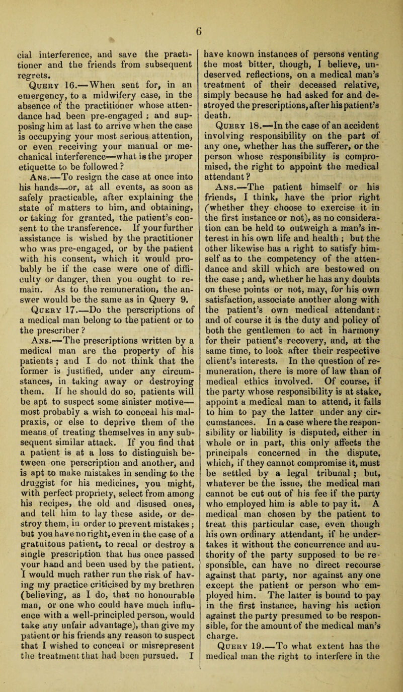 cial interference, and save the practi¬ tioner and the friends from subsequent regrets. Query 16.—When sent for, in an emergency, to a midwifery case, in the absence of the practitioner whose atten¬ dance had been pre-engaged ; and sup¬ posing him at last to arrive when the case is occupying your most serious attention, or even receiving your manual or me¬ chanical interference—what is the proper etiquette to be followed ? Ans.-—To resign the case at once into his hands—or, at all events, as soon as safely practicable, after explaining the state of matters to him, and obtaining, or taking for granted, the patient’s con¬ sent to the transference. If your further assistance is wished by the practitioner who was pre-engaged, or by the patient with his consent, which it would pro¬ bably be if the case were one of diffi¬ culty or danger, then you ought to re¬ main. As to the remuneration, the an¬ swer would be the same as in Query 9. Query 17.—Do the perscriptions of a medical man belong to the patient or to the prescriber ? Ans.—*The prescriptions written by a medical man are the property of his patients ; and I do not think that the former is justified, under any circum¬ stances, in taking away or destroying them. If he should do so, patients will be apt to suspect some sinister motive— most probably a wish to conceal his mal- praxis, or else to deprive them of the means of treating themselves in any sub¬ sequent similar attack. If you find that a patient is at a loss to distinguish be¬ tween one perscription and another, and is apt to make mistakes in sending to the druggist for his medicines, you might, with perfect propriety, select from among his recipes, the old and disused ones, and tell him to lay these aside, or de¬ stroy them, in order to prevent mistakes ; but you have no right, even in the case of a gratuitous patient, to recal or destroy a single prescription that has once passed your hand and been used by the patient. I would much rather run the risk of hav¬ ing my practice criticised by my brethren (believing, as I do, that no honourable man, or one who could have much influ¬ ence with a well-principled person, would take any unfair advantage), than give my patient or his friends any reason to suspect that I wished to conceal or misrepresent the treatment that had been pursued. I have known instances of persons venting the most bitter, though, I believe, un¬ deserved reflections, on a medical man’s treatment of their deceased relative, simply because he had asked for and de¬ stroyed the prescriptions, after his patient’s death. Query 18.—In the case of an accident involving responsibility on the part of any one, whether has the sufferer, or the person whose responsibility is compro¬ mised, the right to appoint the medical attendant ? Ans.—The patient himself or his friends, I think, have the prior right (whether they choose to exercise it in the first instance or not), as no considera¬ tion can be held to outw'eigh a man’s in¬ terest in his own life and health ; but the other likewise has a right to satisfy him¬ self as to the competency of the atten¬ dance and skill which are bestowed on the case ; and, whether he has any doubts on these points or not, may, for his own satisfaction, associate another along with the patient’s own medical attendant: and of course it is the duty and policy of both the gentlemen to act in harmony for their patient’s recovery, and, at the same time, to look after their respective client’s interests. In the question of re¬ muneration, there is more of law' than of medical ethics involved. Of course, if the party w'hose responsibility is at stake, appoint a medical man to attend, it falls to him to pay the latter under any cir¬ cumstances. In a case where the respon¬ sibility or liability is disputed, either in whole or in part, this only affects the principals concerned in the dispute, which, if they cannot compromise it, must be settled by a legal tribunal ; but, whatever be the issue, the medical mart cannot be cut out of his fee if the party wrho employed him is able to pay it. A medical man chosen by the patient to treat this particular case, even though his own ordinary attendant, if he under¬ takes it without the concurrence and au¬ thority of the party supposed to be re¬ sponsible, can have no direct recourse against that party, nor against any one except the patient or person who em¬ ployed him. The latter is bound to pay in the first instance, having his action against the party presumed to be respon¬ sible, for the amount of the medical man’s charge. Query 19.—To what extent has the medical man the right to interfere in the l