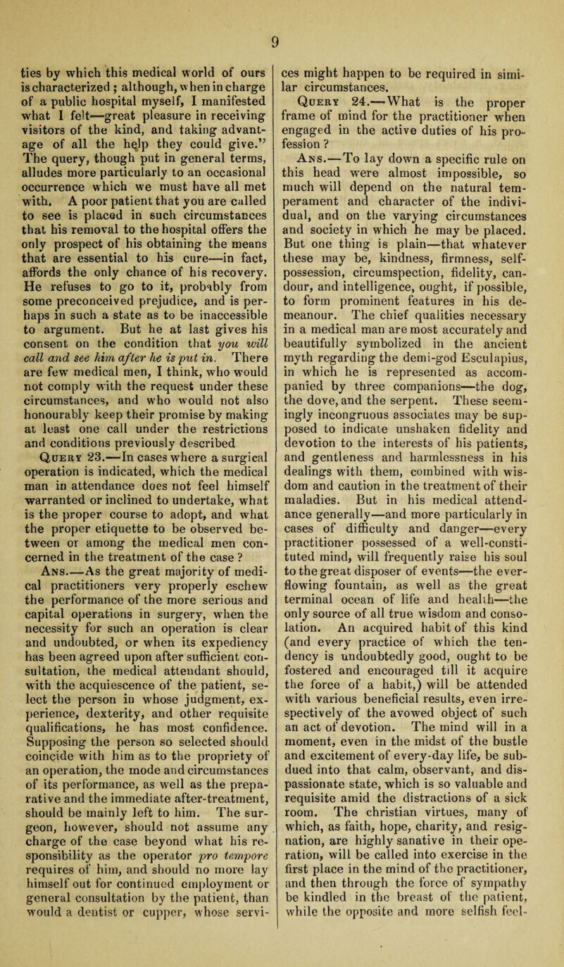 ties by which this medical world of ours is characterized ; although, w hen in charge of a public hospital myself, I manifested what I felt-—great pleasure in receiving visitors of the kind, and taking advant¬ age of all the hqlp they could give.” The query, though put in general terms, alludes more particularly to an occasional occurrence which we must have all met with. A poor patient that you are called to see is placed in such circumstances that his removal to the hospital offers the only prospect of his obtaining the means that are essential to his cure-—in fact, affords the only chance of his recovery. He refuses to go to it, probably from some preconceived prejudice, and is per¬ haps in such a state as to be inaccessible to argument. But he at last gives his consent on the condition that you will call and see him after he is put in. There are fewr medical men, I think, who would not comply with the request under these circumstances, and w'ho would not also honourably keep their promise by making at least one call under the restrictions and conditions previously described Query 23.—In cases where a surgical operation is indicated, which the medical man in attendance does not feel himself warranted or inclined to undertake, what is the proper course to adopt, and what the proper etiquette to be observed be¬ tween or among the medical men con¬ cerned in the treatment of the case ? Ans—As the great majority of medi¬ cal practitioners very properly eschew the performance of the more serious and capital operations in surgery, wdien the necessity for such an operation is clear and undoubted, or when its expediency has been agreed upon after sufficient con¬ sultation, the medical attendant should, with the acquiescence of the patient, se¬ lect the person in whose judgment, ex¬ perience, dexterity, and other requisite qualifications, he has most confidence. Supposing the person so selected should coincide w’ith him as to the propriety of an operation, the mode and circumstances of its performance, as wrell as the prepa¬ rative and the immediate after-treatment, should be mainly left to him. The sur¬ geon, how'ever, should not assume any charge of the case beyond what his re¬ sponsibility as the operator pro tempore requires of him, and should no more lay himself out for continued employment or general consultation by the patient, than would a dentist or cupper, whose servi¬ ces might happen to be required in simi¬ lar circumstances. Query 24.—-What is the proper frame of mind for the practitioner when engaged in the active duties of his pro¬ fession ? Ans.—To lay down a specific rule on this head were almost impossible, so much will depend on the natural tem¬ perament and character of the indivi¬ dual, and on the varying circumstances and society in which he may be placed. But one thing is plain—that whatever these may be, kindness, firmness, self- possession, circumspection, fidelity, can¬ dour, and intelligence, ought, if possible, to form prominent features in his de¬ meanour. The chief qualities necessary in a medical man are most accurately and beautifully symbolized in the ancient myth regarding the demi-god Esculapius, in which he is represented as accom¬ panied by three companions—the dog, the dove, and the serpent. These seem¬ ingly incongruous associates may be sup¬ posed to indicate unshaken fidelity and devotion to the interests of his patients, and gentleness and harmlessness in his dealings with them, combined with wis¬ dom and caution in the treatment of their maladies. But in his medical attend¬ ance generally—and more particularly in cases of difficulty and danger—every practitioner possessed of a well-consti¬ tuted mind, will frequently raise his soul to the great disposer of events—the ever- flowdng fountain, as well as the great terminal ocean of life and health—the only source of all true wisdom and conso¬ lation. An acquired habit of this kind (and every practice of wrhich the ten¬ dency is undoubtedly good, ought to be fostered and encouraged till it acquire the force of a habit,) will be attended with various beneficial results, even irre¬ spectively of the avowed object of such an act of devotion. The mind will in a moment, even in the midst of the bustle and excitement of every-day life, be sub¬ dued into that calm, observant, and dis¬ passionate state, which is so valuable and requisite amid the distractions of a sick room. The Christian virtues, many of which, as faith, hope, charity, and resig¬ nation, are highly sanative in their ope¬ ration, will be called into exercise in the first place in the mind of the practitioner, and then through the force of sympathy be kindled in the breast of the patient, while the opposite and more selfish feel-