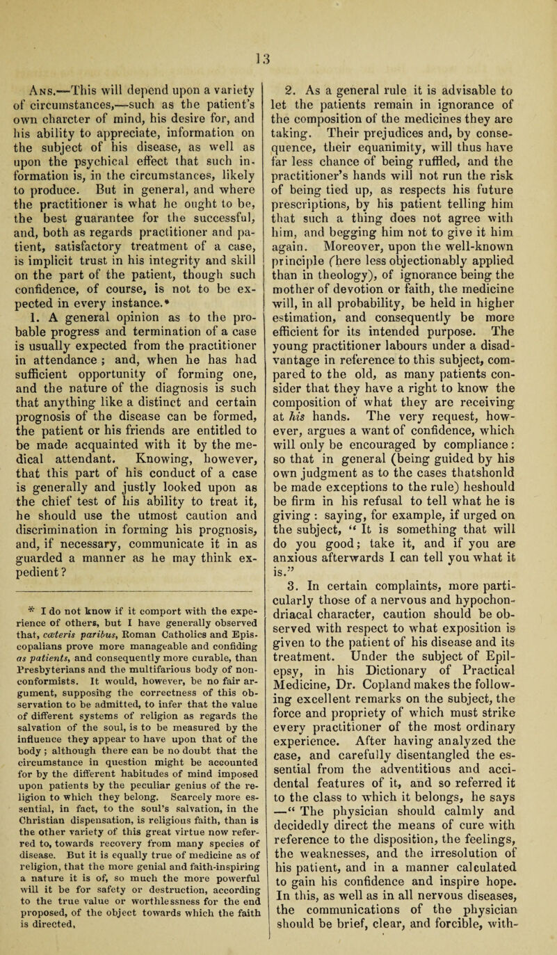 Ans.—This will depend upon a variety of circumstances,—such as the patient’s own charcter of mind, his desire for, and his ability to appreciate, information on the subject of his disease, as well as upon the psychical effect that such in¬ formation is, in the circumstances, likely to produce. But in general, and where the practitioner is what he ought to be, the best guarantee for the successful, and, both as regards practitioner and pa¬ tient, satisfactory treatment of a case, is implicit trust in his integrity and skill on the part of the patient, though such confidence, of course, is not to be ex¬ pected in every instance.* 1. A general opinion as to the pro¬ bable progress and termination of a case is usually expected from the practitioner in attendance ; and, when he has had sufficient opportunity of forming one, and the nature of the diagnosis is such that anything like a distinct and certain prognosis of the disease can be formed, the patient or his friends are entitled to be made acquainted with it by the me¬ dical attendant. Knowing, however, that this part of his conduct of a case is generally and justly looked upon as the chief test of his ability to treat it, he should use the utmost caution and discrimination in forming his prognosis, and, if necessary, communicate it in as guarded a manner as he may think ex¬ pedient? * I do not know if it comport with the expe¬ rience of others, but I have generally observed that, caiteris paribus, Roman Catholics and Epis¬ copalians prove more manageable and confiding as patients, and consequently more curable, than Presbyterians and the multifarious body of non¬ conformists. It would, however, be no fair ar¬ gument, supposihg the correctness of this ob¬ servation to be admitted, to infer that the value of different systems of religion as regards the salvation of the soul, is to be measured by the influence they appear to have upon that of the body ; although there can be no doubt that the circumstauce in question might be accounted for by the different habitudes of mind imposed upon patients by the peculiar genius of the re¬ ligion to which they belong. Scarcely more es¬ sential, in fact, to the soul’s salvation, in the Christian dispensation, is religious faith, than is the other variety of this great virtue now refer¬ red to, towards recovery from many species of disease. But it is equally true of medicine as of religion, that the more genial and faith-inspiring a nature it is of, so much the more powerful will it be for safety or destruction, according to the true value or worthlessness for the end proposed, of the object towards which the faith is directed, 2. As a general rule it is advisable to let the patients remain in ignorance of the composition of the medicines they are taking. Their prejudices and, by conse¬ quence, their equanimity, will thus have far less chance of being ruffled, and the practitioner’s hands will not run the risk of being tied up, as respects his future prescriptions, by his patient telling him that such a thing does not agree with him, and begging him not to give it him again. Moreover, upon the well-known principle (here less objectionably applied than in theology), of ignorance being the mother of devotion or faith, the medicine will, in all probability, be held in higher estimation, and consequently be more efficient for its intended purpose. The young practitioner labours under a disad¬ vantage in reference to this subject, com¬ pared to the old, as many patients con¬ sider that they have a right to know the composition of what they are receiving at his hands. The very request, how¬ ever, argues a want of confidence, which will only be encouraged by compliance: so that in general (being guided by his own judgment as to the cases thatshonld be made exceptions to the rule) heshould be firm in his refusal to tell what he is giving : saying, for example, if urged on the subject, “ It is something that will do you good; take it, and if you are anxious afterwards I can tell you what it is.” 3. In certain complaints, more parti¬ cularly those of a nervous and hypochon¬ driacal character, caution should be ob¬ served with respect to what exposition is given to the patient of his disease and its treatment. Under the subject of Epil¬ epsy, in his Dictionary of Practical Medicine, Dr. Copland makes the follow¬ ing excellent remarks on the subject, the force and propriety of which must strike every practitioner of the most ordinary experience. After having analyzed the case, and carefully disentangled the es¬ sential from the adventitious and acci¬ dental features of it, and so referred it to the class to which it belongs, he says —“ The physician should calmly and decidedly direct the means of cure with reference to the disposition, the feelings, the weaknesses, and the irresolution of his patient, and in a manner calculated to gain his confidence and inspire hope. In this, as well as in all nervous diseases, the communications of the physician should be brief, clear, and forcible, with-