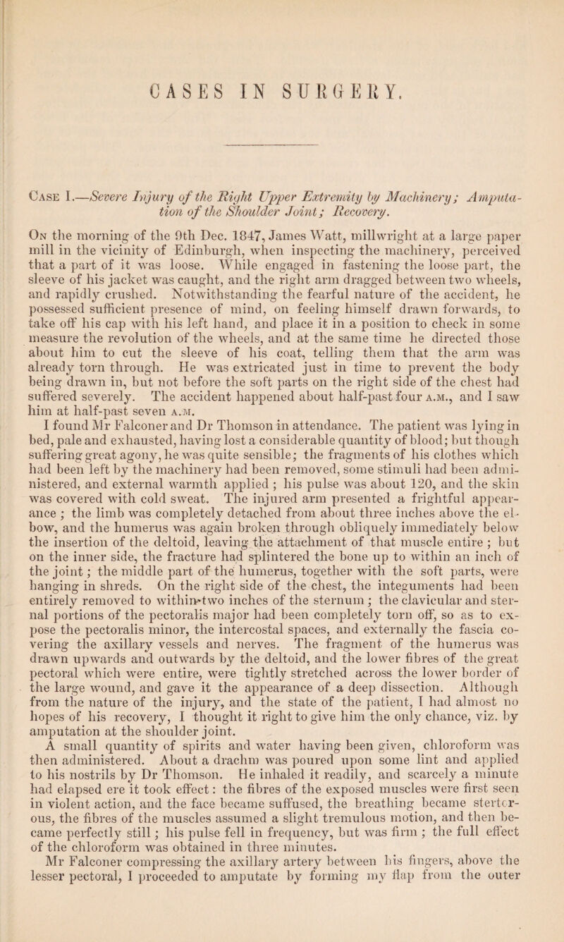 Case I.—Severe Injury of the Right Upper Extremity by Machinery; Amputa¬ tion of the Shoulder Joint; Recovery. On the morning of the 9tli Dec. 1847, James Watt, millwright at a large paper mill in the vicinity of Edinburgh, when inspecting the machinery, perceived that a part of it was loose. While engaged in fastening the loose part, the sleeve of his jacket was caught, and the right arm dragged between two wheels, and rapidly crushed. Notwithstanding the fearful nature of the accident, he possessed sufficient presence of mind, on feeling himself drawn forwards, to take off his cap with his left hand, and place it in a position to check in some measure the revolution of the wheels, and at the same time he directed those about him to cut the sleeve of his coat, telling them that the arm was already torn through. He was extricated just in time to prevent the body being drawn in, but not before the soft parts on the right side of the chest had suffered severely. The accident happened about half-past four a.m., and I saw him at half-past seven a.m. I found Mr Falconer and Dr Thomson in attendance. The patient was lying in bed, pale and exhausted, having lost a considerable quantity of blood; but though suffering great agony, he was quite sensible; the fragments of his clothes which had been left by the machinery had been removed, some stimuli had been admi¬ nistered, and external warmth applied ; his pulse was about 120, and the skin was covered with cold sweat. The injured arm presented a frightful appear¬ ance ; the limb was completely detached from about three inches above the el¬ bow, and the humerus was again broken through obliquely immediately below the insertion of the deltoid, leaving the attachment of that muscle entire ; but on the inner side, the fracture had splintered the bone up to within an inch of the joint; the middle part of the humerus, together with the soft parts, were hanging in shreds. On the right side of the chest, the integuments had been entirely removed to withimtwo inches of the sternum ; the clavicular and ster¬ nal portions of the pectoralis major had been completely torn off, so as to ex¬ pose the pectoralis minor, the intercostal spaces, and externally the fascia co¬ vering the axillary vessels and nerves. The fragment of the humerus was drawn upwards and outwards by the deltoid, and the lower fibres of the great pectoral which were entire, were tightly stretched across the lower border of the large wound, and gave it the appearance of a deep dissection. Although from the nature of the injury, and the state of the patient, I had almost no hopes of his recovery, I thought it right to give him the only chance, viz. by amputation at the shoulder joint. A small quantity of spirits and water having been given, chloroform was then administered. About a drachm was poured upon some lint and applied to his nostrils by Dr Thomson. He inhaled it readily, and scarcely a minute had elapsed ere it took effect: the fibres of the exposed muscles were first seen in violent action, and the face became suffused, the breathing became stertor¬ ous, the fibres of the muscles assumed a slight tremulous motion, and then be¬ came perfectly still; his pulse fell in frequency, but was firm ; the full effect of the chloroform was obtained in three minutes. Mr Falconer compressing the axillary artery between his fingers, above the lesser pectoral, I proceeded to amputate by forming my flap from the outer