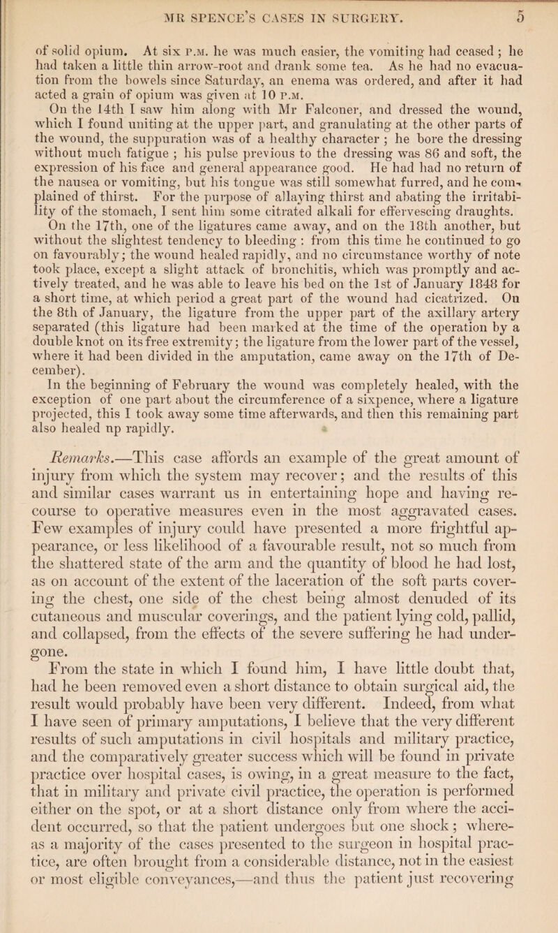 of solid opium. At six p.m. he was much easier, the vomiting had ceased ; he had taken a little thin arrow-root and drank some tea. As he had no evacua¬ tion from the bowels since Saturday, an enema was ordered, and after it had acted a grain of opium was given at 10 r.M. On the 14th I saw him along with Mr Falconer, and dressed the wound, which I found uniting at the upper part, and granulating at the other parts of the wound, the suppuration was of a healthy character ; he bore the dressing without much fatigue ; his pulse previous to the dressing was 86 and soft, the expression of his face and general appearance good. He had had no return of the nausea or vomiting, but his tongue was still somewhat furred, and he com-, plained of thirst. For the purpose of allaying thirst and abating the irritabi¬ lity of the stomach, I sent him some citrated alkali for effervescing draughts. On the 17th, one of the ligatures came away, and on the 18th another, but without the slightest tendency to bleeding : from this time he continued to go on favourably; the wound healed rapidly, and no circumstance worthy of note took place, except a slight attack of bronchitis, which was promptly and ac¬ tively treated, and he was able to leave his bed on the 1st of January 1848 for a short time, at which period a great part of the wound had cicatrized. Oil the 8th of January, the ligature from the upper part of the axillary artery separated (this ligature had been marked at the time of the operation by a double knot on its free extremity; the ligature from the lower part of the vessel, where it had been divided in the amputation, came away on the 17th of De¬ cember) . In the beginning of February the wound was completely healed, with the exception of one part about the circumference of a sixpence, where a ligature projected, this I took away some time afterwards, and then this remaining part also healed up rapidly. Remarks.—This case affords an example of the great amount of injury from which the system may recover; and the results of this and similar cases warrant us in entertaining hope and having re¬ course to operative measures even in the most aggravated cases. Few examples of injury could have presented a more frightful ap¬ pearance, or less likelihood of a favourable result, not so much from the shattered state of the arm and the quantity of blood he had lost, as on account of the extent of the laceration of the soft parts cover¬ ing the chest, one side of the chest being almost denuded of its cutaneous and muscular coverings, and the patient lying cold, pallid, and collapsed, from the effects of the severe suffering he had under¬ gone. From the state in which I found him, I have little doubt that, had he been removed even a short distance to obtain surgical aid, the result would probably have been very different. Indeed, from what I have seen of primary amputations, I believe that the very different results of such amputations in civil hospitals and military practice, and the comparatively greater success which will be found in private practice over hospital cases, is owing, in a great measure to the fact, that in military and private civil practice, the operation is performed either on the spot, or at a short distance only from where the acci¬ dent occurred, so that the patient undergoes but one shock; where¬ as a majority of the cases presented to the surgeon in hospital prac¬ tice, are often brought from a considerable distance, not in the easiest or most eligible conveyances,—and thus the patient just recovering