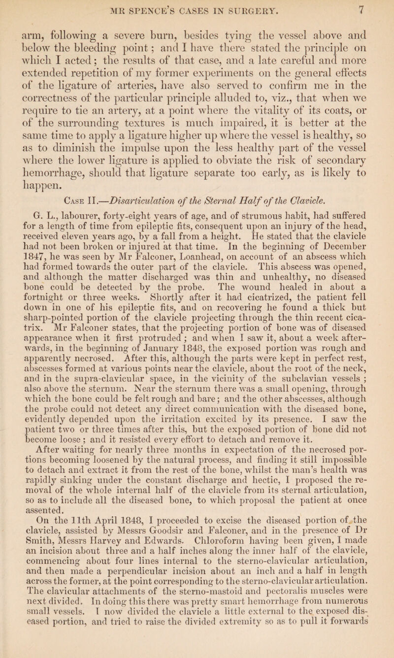 arm, following a severe burn, besides tying the vessel above and below the bleeding point; and I have there stated the principle on which I acted; the results of that case, and a late careful and more extended repetition of my former experiments on the general effects of the ligature of arteries, have also served to confirm me in the correctness of the particular principle alluded to, viz., that when we require to tie an artery, at a point where the vitality of its coats, or of the surrounding textures is much impaired, it is better at the same time to apply a ligature higher up where the vessel is healthy, so as to diminish the impulse upon the less healthy part of the vessel where the lower ligature is applied to obviate the risk of secondary hemorrhage, should that ligature separate too early, as is likely to happen. Case II.—Disarticulation of the Sternal Half of the Clavicle. G. L., labourer, forty-eight years of age, and of strumous habit, had suffered for a length of time from epileptic fits, consequent upon an injury of the head, received eleven years ago, by a fall from a height. He stated that the clavicle had not been broken or injured at that time. In the beginning of December 1847, he was seen by Mr Falconer, Loanhead, on account of an abscess which had formed towards the outer part of the clavicle. This abscess was opened, and although the matter discharged was thin and unhealthy, no diseased bone could be detected by the probe. The wound healed in about a fortnight or three weeks. Shortly after it had cicatrized, the patient fell down in one of his epileptic fits, and on recovering he found a thick but sharp-pointed portion of the clavicle projecting through the thin recent cica¬ trix. Mr Falconer states, that the projecting portion of bone was of diseased appearance when it first protruded ; and when I saw it, about a week after¬ wards, in the beginning of January 1848, the exposed portion was rough and apparently necrosed. After this, although the parts were kept in perfect rest, abscesses formed at various points near the clavicle, about the root of the neck, and in the supra-clavicular space, in the vicinity of the subclavian vessels ; also above the sternum. Near the sternum there wTas a small opening, through which the bone could be felt rough and bare; and the other abscesses, although the probe could not detect any direct communication with the diseased bone, evidently depended upon the irritation excited by its presence. I saw the patient two or three times after this, but the exposed portion of bone did not become loose; and it resisted every effort to detach and remove it. After waiting for nearly three months in expectation of the necrosed por¬ tions becoming loosened by the natural process, and finding it still impossible to detach and extract it from the rest of the bone, whilst the man’s health was rapidly sinking under the constant discharge and hectic, I proposed the re¬ moval of the whole internal half of the clavicle from its sternal articulation, so as to include all the diseased bone, to which proposal the patient at once assented. On the 11th April 1848, I proceeded to excise the diseased portion of the clavicle, assisted by Messrs Goodsir and Falconer, and in the presence of Dr Smith, Messrs Harvey and Edwards. Chloroform having been given, I made an incision about three and a half inches along the inner half of the clavicle, commencing about four lines internal to the sterno-clavicular articulation, and then made a perpendicular incision about an inch and a half in length across the former, at the point corresponding to the sterno-clavicular articulation. The clavicular attachments of the sterno-mastoid and pectoralis muscles were next divided. In doing this there was pretty smart hemorrhage from numerous small vessels. I now divided the clavicle a little external to the exposed dis¬ eased portion, and tried to raise the divided extremity so as to pull it forwards
