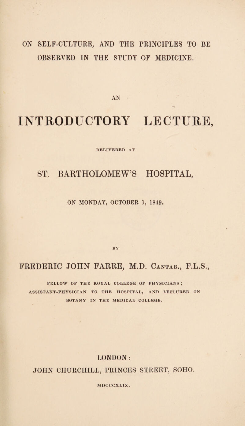 ON SELF-CULTURE, AND THE PRINCIPLES TO BE OBSERVED IN THE STUDY OF MEDICINE. AN • INTRODUCTORY LECTURE, DELIVERED AT ST. BARTHOLOMEW’S HOSPITAL, ON MONDAY, OCTOBER 1, 1849. FREDERIC JOHN FARRE, M.D. Cantab., F.L.S., FELLOW OF THE ROYAL COLLEGE OF PHYSICIANS ; ASSISTANT-PHYSICIAN TO THE HOSPITAL, AND LECTURER ON BOTANY IN THE MEDICAL COLLEGE. LONDON: JOHN CHURCHILL, PRINCES STREET, SOHO. MDCCCXLIX.