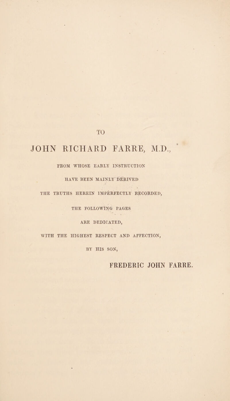 TO JOHN RICHARD FARRE, M.D., FROM WHOSE EARLY INSTRUCTION HAYE BEEN MAINLY DERIVED THE TRUTHS HEREIN IMPERFECTLY RECORDED, THE FOLLOWING PAGES ARE DEDICATED, WITH THE HIGHEST RESPECT AND AFFECTION, BY IIIS SON, FREDERIC JOHN FARRE