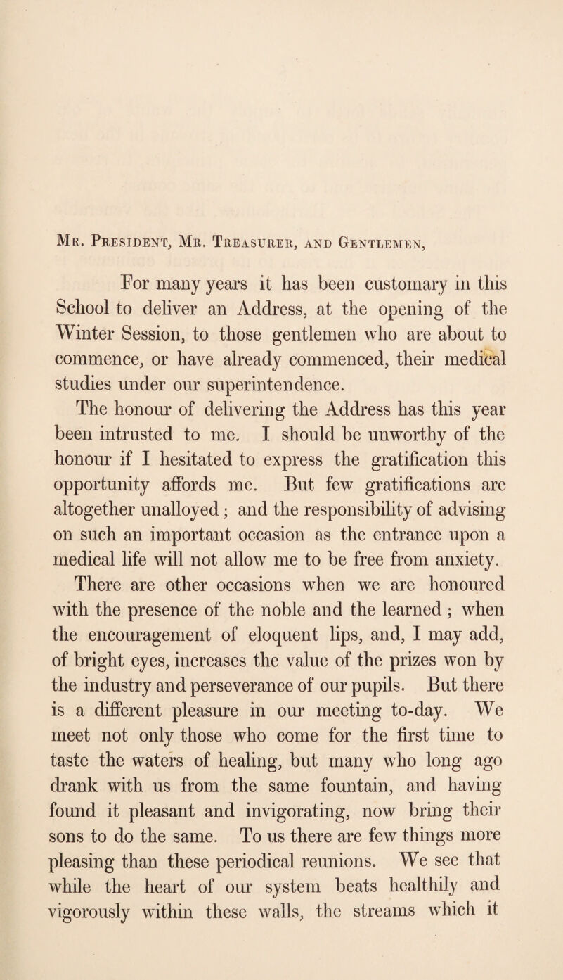 Mr. President, Mr. Treasurer, and Gentlemen, For many years it has been customary in this School to deliver an Address, at the opening of the Winter Session, to those gentlemen who are about to commence, or have already commenced, their medical studies under our superintendence. The honour of delivering the Address has this year been intrusted to me. I should be unworthy of the honour if I hesitated to express the gratification this opportunity affords me. But few gratifications are altogether unalloyed; and the responsibility of advising on such an important occasion as the entrance upon a medical life will not allow me to be free from anxiety. There are other occasions when we are honoured with the presence of the noble and the learned; when the encouragement of eloquent lips, and, I may add, of bright eyes, increases the value of the prizes won by the industry and perseverance of our pupils. But there is a different pleasure in our meeting to-day. We meet not only those who come for the first time to taste the waters of healing, but many who long ago drank with us from the same fountain, and having found it pleasant and invigorating, now bring their sons to do the same. To us there are few things more pleasing than these periodical reunions. We see that while the heart of our system beats healthily and vigorously within these walls, the streams which it