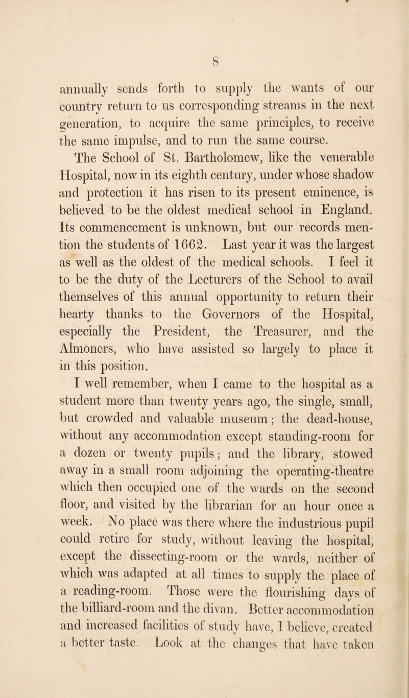 annually sends forth to supply the wants of our country return to us corresponding streams in the next generation, to acquire the same principles, to receive the same impulse, and to run the same course. The School of St. Bartholomew, like the venerable Hospital, now in its eighth century, under whose shadow and protection it has risen to its present eminence, is believed to be the oldest medical school in England. Its commencement is unknown, but our records men' tion the students of 1662. Last year it was the largest as well as the oldest of the medical schools. I feel it to be the duty of the Lecturers of the School to avail themselves of this annual opportunity to return their hearty thanks to the Governors of the Hospital, especially the President, the Treasurer, and the Almoners, who have assisted so largely to place it in this position. I well remember, when I came to the hospital as a student more than twenty years ago, the single, small, but crowded and valuable museum; the dead-house, without any accommodation except standing-room for a dozen or twenty pupils; and the library, stowed away in a small room adjoining the operating-theatre which then occupied one of the wards on the second floor, and visited by the librarian for an hour once a week. No place was there where the industrious pupil could retire for study, without leaving the hospital, except the dissecting-room or the wards, neither of which was adapted at all times to supply the place of a reading-room. Those were the flourishing days of the billiard-room and the divan. Better accommodation and increased tacilities of study have, I believe, created a better taste. Look at the changes that have taken