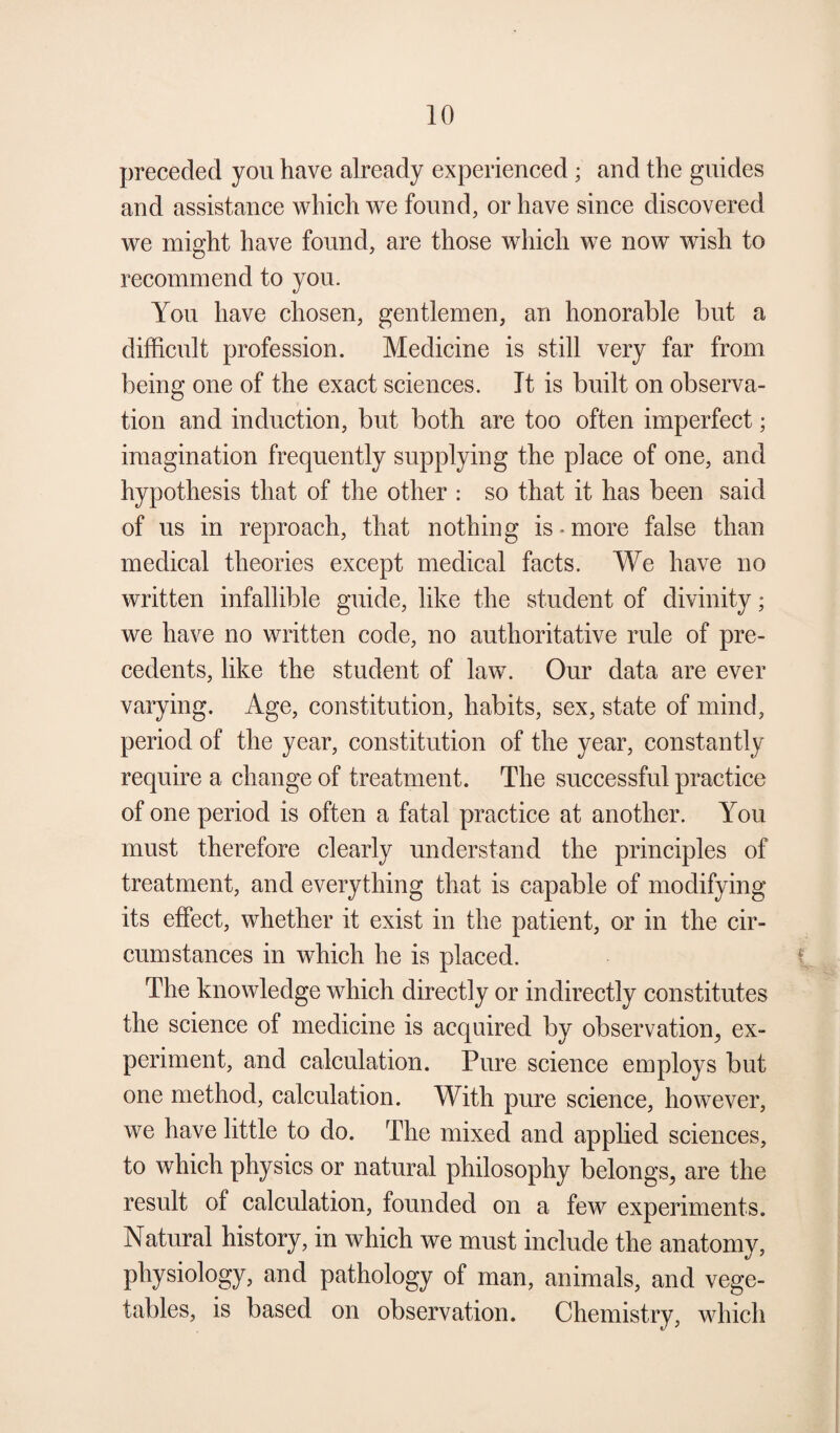 preceded you have already experienced ; and the guides and assistance which we found, or have since discovered we might have found, are those which we now wish to recommend to you. You have chosen, gentlemen, an honorable but a difficult profession. Medicine is still very far from being one of the exact sciences. It is built on observa¬ tion and induction, but both are too often imperfect; imagination frequently supplying the place of one, and hypothesis that of the other : so that it has been said of us in reproach, that nothing is.more false than medical theories except medical facts. We have no written infallible guide, like the student of divinity; we have no written code, no authoritative rule of pre¬ cedents, like the student of law. Our data are ever varying. Age, constitution, habits, sex, state of mind, period of the year, constitution of the year, constantly require a change of treatment. The successful practice of one period is often a fatal practice at another. You must therefore clearly understand the principles of treatment, and everything that is capable of modifying its effect, whether it exist in the patient, or in the cir¬ cumstances in which he is placed. The knowledge which directly or indirectly constitutes the science of medicine is acquired by observation,, ex¬ periment, and calculation. Pure science employs but one method, calculation. With pure science, however, we have little to do. The mixed and applied sciences, to which physics or natural philosophy belongs,, are the result of calculation, founded on a few experiments. Natural history, in which we must include the anatomy, physiology, and pathology of man, animals, and vege¬ tables, is based on observation. Chemistry, which