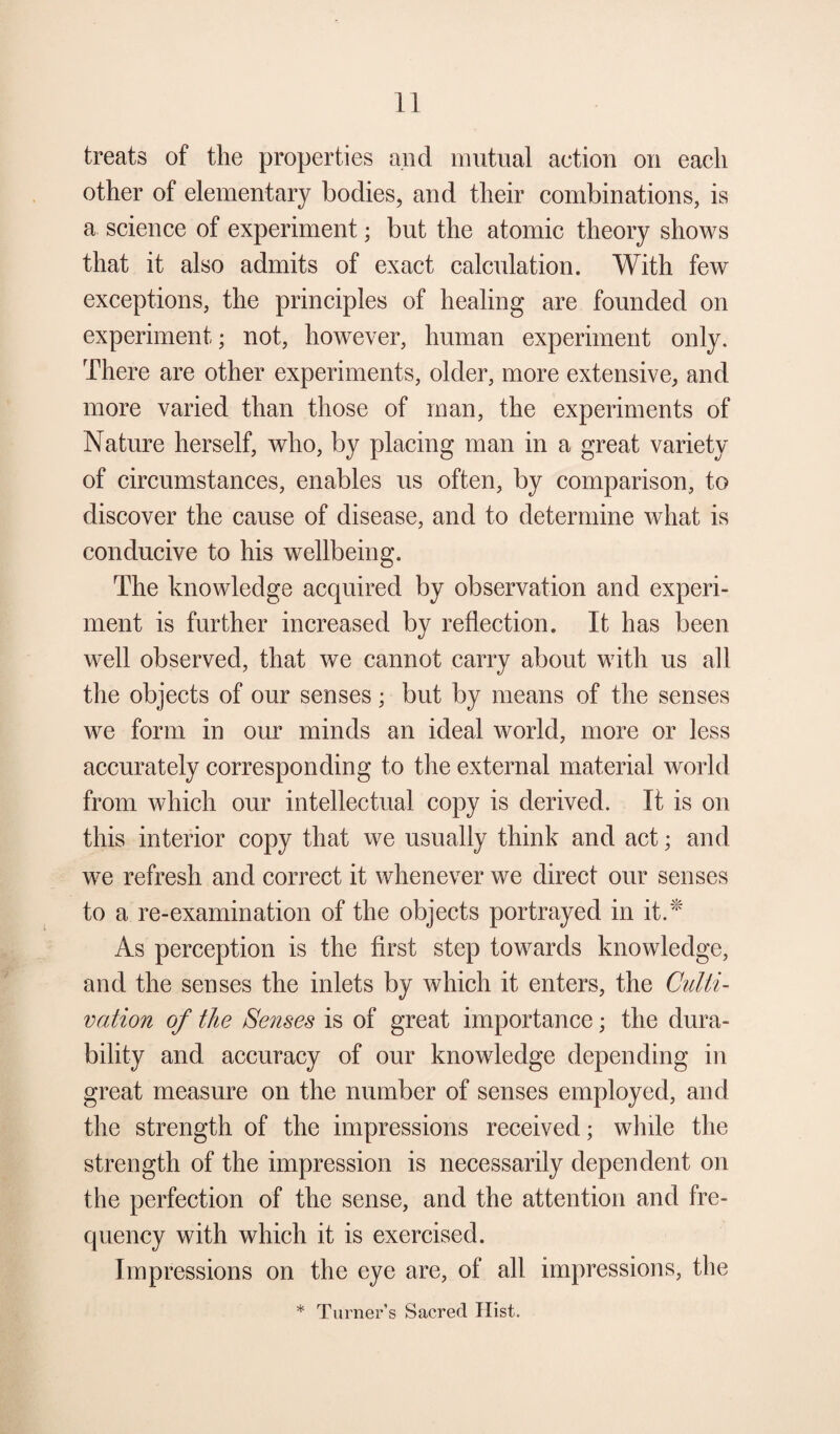 treats of the properties and mutual action on each other of elementary bodies, and their combinations, is a science of experiment; but the atomic theory shows that it also admits of exact calculation. With few exceptions, the principles of healing are founded on experiment; not, however, human experiment only. There are other experiments, older, more extensive, and more varied than those of man, the experiments of Nature herself, who, by placing man in a great variety of circumstances, enables us often, by comparison, to discover the cause of disease, and to determine what is conducive to his wellbeing. The knowledge acquired by observation and experi¬ ment is further increased by reflection. It has been well observed, that we cannot carry about with us all the objects of our senses; but by means of the senses we form in our minds an ideal world, more or less accurately corresponding to the external material world from which our intellectual copy is derived. It is on this interior copy that we usually think and act; and we refresh and correct it whenever we direct our senses to a re-examination of the objects portrayed in it.* As perception is the first step towards knowledge, and the senses the inlets by which it enters, the Culti¬ vation of the Senses is of great importance; the dura¬ bility and accuracy of our knowledge depending in great measure on the number of senses employed, and the strength of the impressions received; while the strength of the impression is necessarily dependent on the perfection of the sense, and the attention and fre¬ quency with which it is exercised. Impressions on the eye are, of all impressions, the * Turner’s Sacred Hist.