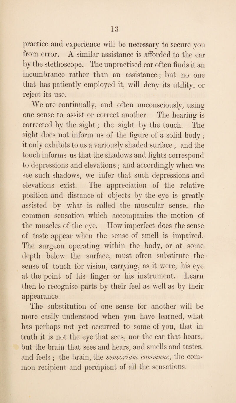 practice and experience will be necessary to secure you from error. A similar assistance is afforded to the ear by the stethoscope. The unpractised ear often finds it an incumbrance rather than an assistance; but no one that has patiently employed it, will deny its utility, or reject its use. We are continually, and often unconsciously, using one sense to assist or correct another. The hearing is corrected by the sight; the sight by the touch. The sight does not inform us of the figure of a solid body; it only exhibits to us a variously shaded surface; and the touch informs us that the shadows and lights correspond to depressions and elevations ; and accordingly when we see such shadows, we infer that such depressions and elevations exist. The appreciation of the relative position and distance of objects by the eye is greatly assisted by what is called the muscular sense, the common sensation which accompanies the motion of the muscles of the eye. How imperfect does the sense of taste appear when the sense of smell is impaired. The surgeon operating within the body, or at some depth below the surface, must often substitute the sense of touch for vision, carrying, as it were, his eye at the point of his finger or his instrument. Learn then to recognise parts by their feel as well as by their appearance. The substitution of one sense for another will be more easily understood when you have learned, what has perhaps not yet occurred to some of you, that in truth it is not the eye that sees, nor the ear that hears, but the brain that sees and hears, and smells and tastes, and feels ; the brain, the sensorium commune, the com¬ mon recipient and percipient of all the sensations.