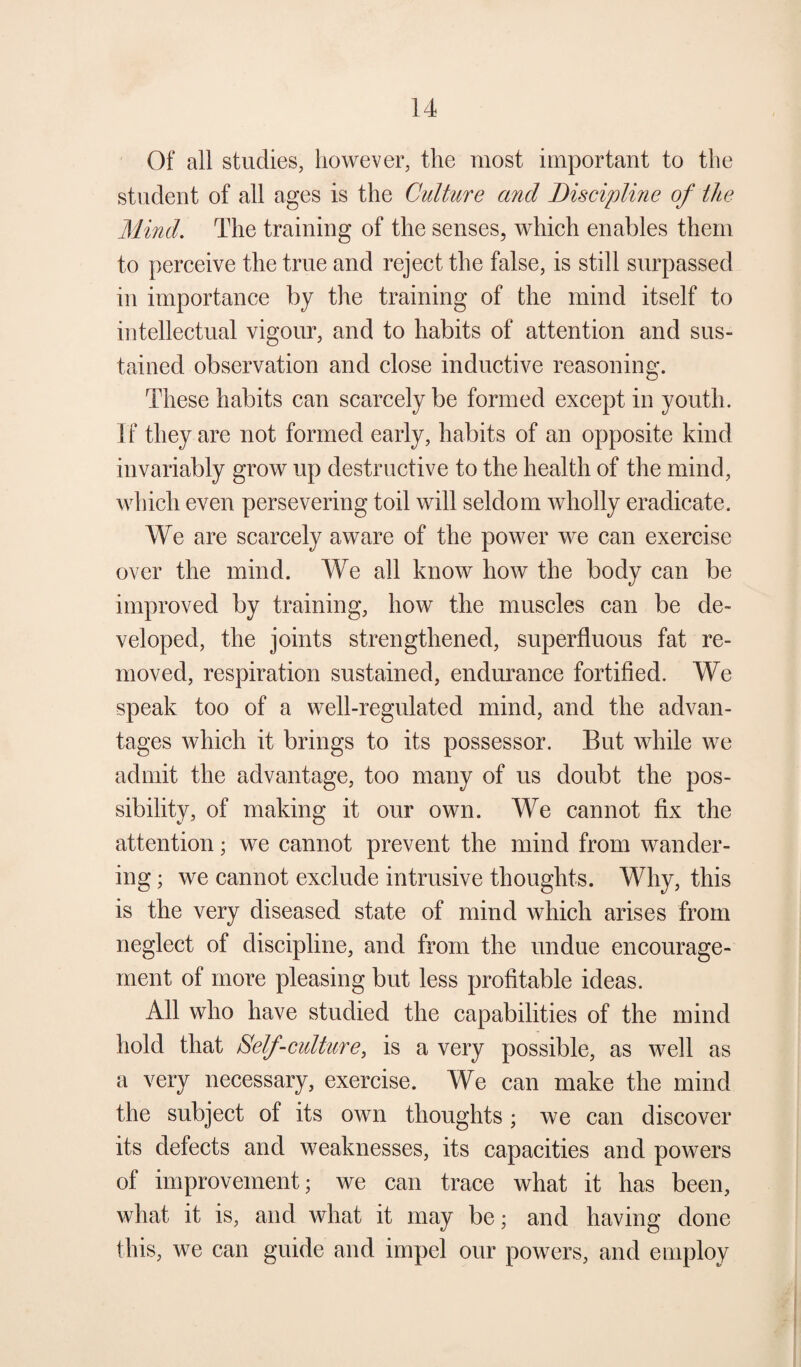Of all studies, however, the most important to the student of all ages is the Culture and Discipline of the Mind. The training of the senses, which enables them to perceive the true and reject the false, is still surpassed in importance by the training of the mind itself to intellectual vigour, and to habits of attention and sus¬ tained observation and close inductive reasoning. These habits can scarcely be formed except in youth. If they are not formed early, habits of an opposite kind invariably grow up destructive to the health of the mind, which even persevering toil will seldom wholly eradicate. We are scarcely aware of the power we can exercise over the mind. We all know how the body can be improved by training, how the muscles can be de¬ veloped, the joints strengthened, superfluous fat re¬ moved, respiration sustained, endurance fortified. We speak too of a well-regulated mind, and the advan¬ tages which it brings to its possessor. But while we admit the advantage, too many of us doubt the pos¬ sibility, of making it our own. We cannot fix the attention; we cannot prevent the mind from wander¬ ing ; we cannot exclude intrusive thoughts. Why, this is the very diseased state of mind which arises from neglect of discipline, and from the undue encourage¬ ment of more pleasing but less profitable ideas. All who have studied the capabilities of the mind hold that Self-culture, is a very possible, as well as a very necessary, exercise. We can make the mind the subject of its own thoughts; we can discover its defects and weaknesses, its capacities and powers of improvement; we can trace what it has been, what it is, and what it may be; and having done this, we can guide and impel our powers, and employ