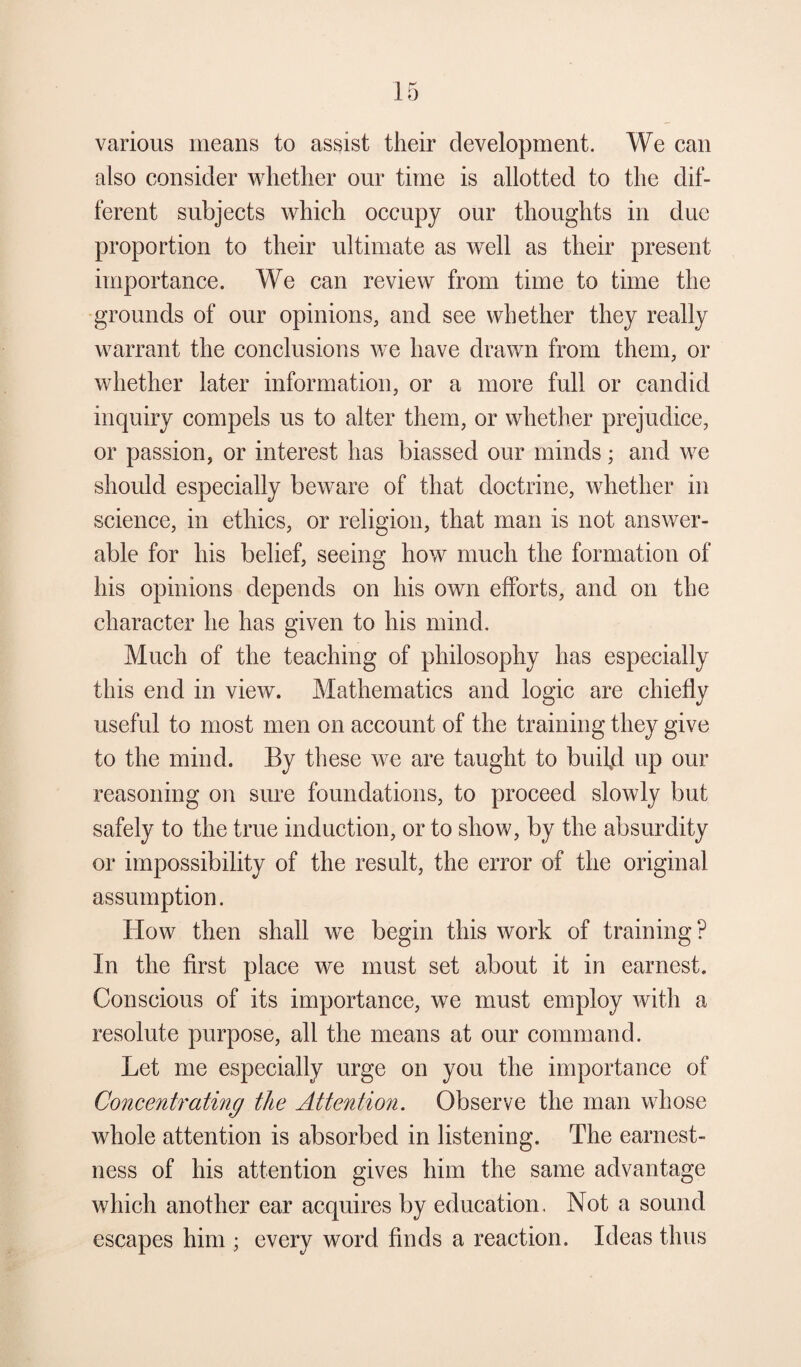 various means to assist their development. We can also consider whether our time is allotted to the dif¬ ferent subjects which occupy our thoughts in due proportion to their ultimate as well as their present importance. We can review from time to time the grounds of our opinions, and see whether they really warrant the conclusions we have drawn from them, or whether later information, or a more full or candid inquiry compels us to alter them, or whether prejudice, or passion, or interest has biassed our minds; and we should especially beware of that doctrine, whether in science, in ethics, or religion, that man is not answer- able for his belief, seeing how much the formation of his opinions depends on his own efforts, and on the character he has given to his mind. Much of the teaching of philosophy has especially this end in view. Mathematics and logic are chiefly useful to most men on account of the training they give to the mind. By these we are taught to buil,d up our reasoning on sure foundations, to proceed slowly but safely to the true induction, or to show, by the absurdity or impossibility of the result, the error of the original assumption. How then shall we begin this work of training? In the first place we must set about it in earnest. Conscious of its importance, we must employ with a resolute purpose, all the means at our command. Let me especially urge on you the importance of Concentrating the Attention. Observe the man whose whole attention is absorbed in listening. The earnest¬ ness of his attention gives him the same advantage which another ear acquires by education. Not a sound escapes him ; every word finds a reaction. Ideas thus