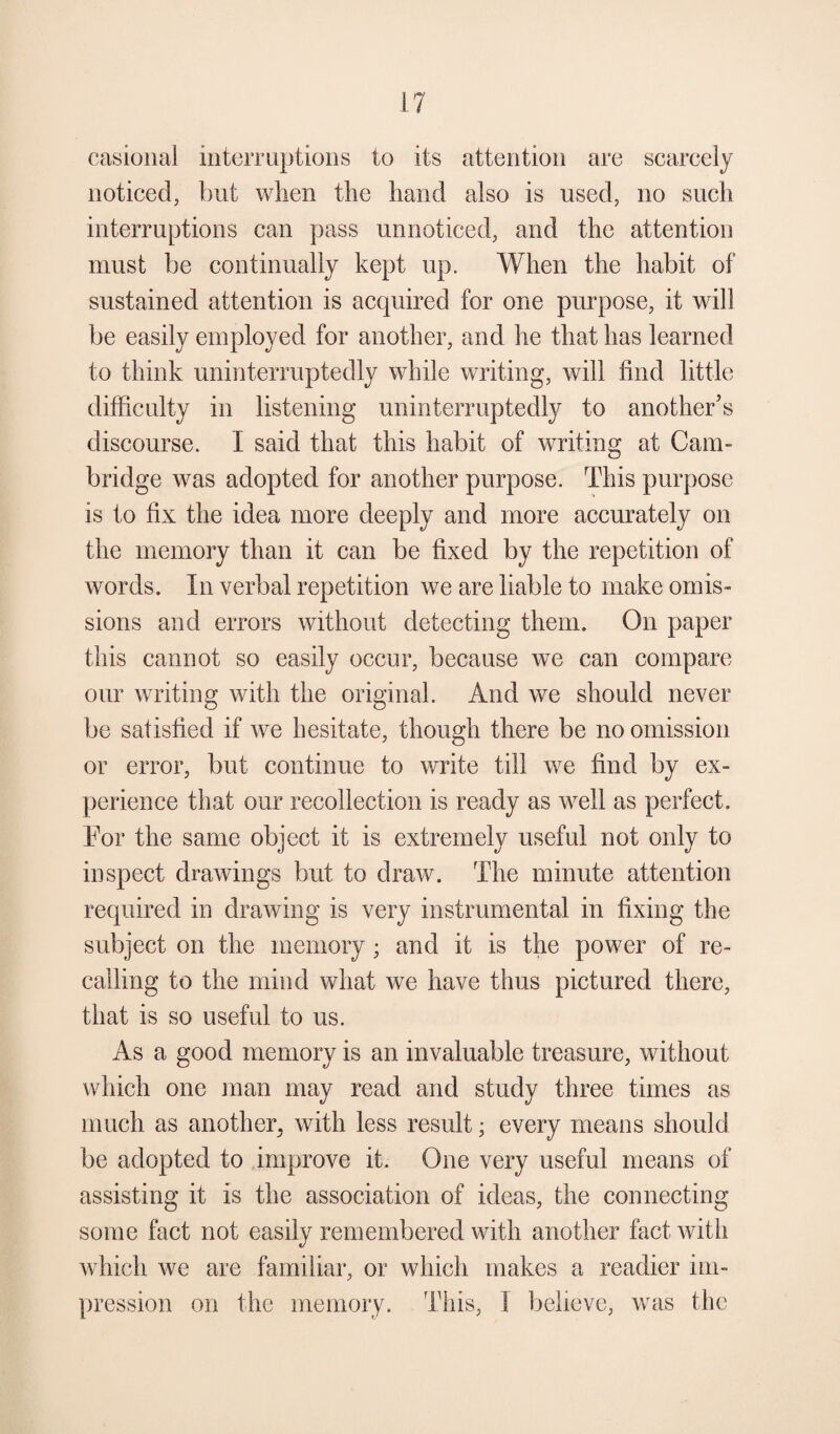 casional interruptions to its attention are scarcely noticed, but wlien the hand also is used, no such interruptions can pass unnoticed, and the attention must be continually kept up. When the habit of sustained attention is acquired for one purpose, it will be easily employed for another, and he that has learned to think uninterruptedly while writing, will find little difficulty in listening uninterruptedly to another’s discourse. I said that this habit of writing at Cam¬ bridge was adopted for another purpose. This purpose is to fix the idea more deeply and more accurately on the memory than it can be fixed by the repetition of words. In verbal repetition we are liable to make omis¬ sions and errors without detecting them. On paper this cannot so easily occur, because we can compare our writing with the original. And we should never be satisfied if we hesitate, though there be no omission or error, but continue to write till we find by ex¬ perience that our recollection is ready as well as perfect. For the same object it is extremely useful not only to inspect drawings but to draw. The minute attention required in drawing is very instrumental in fixing the subject on the memory ; and it is the power of re¬ calling to the mind what we have thus pictured there, that is so useful to us. As a good memory is an invaluable treasure, without which one man may read and study three times as much as another^ with less result; every means should be adopted to improve it. One very useful means of assisting it is the association of ideas, the connecting some fact not easily remembered with another fact with which we are familiar, or which makes a readier im¬ pression on the memory. This, I believe, was the