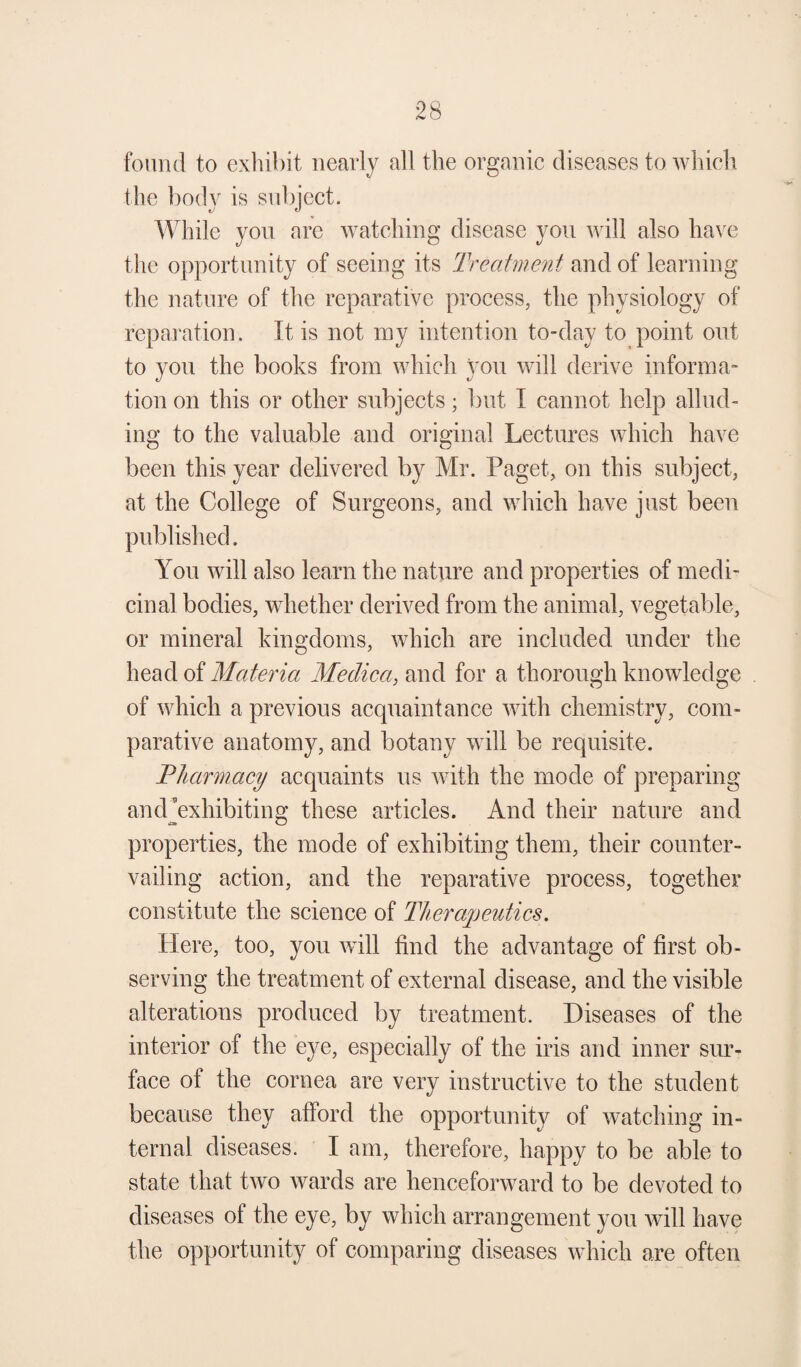 found to exhibit nearly all the organic diseases to which the body is subject. While you arc watching disease you will also have the opportunity of seeing its Treatment and of learning the nature of the reparative process, the physiology of reparation. It is not my intention to-day to point out to you the books from which you will derive informa¬ tion on this or other subjects; but I cannot help allud¬ ing to the valuable and original Lectures which have been this year delivered by Mr. Paget, on this subject, at the College of Surgeons, and which have just been published. You will also learn the nature and properties of medi¬ cinal bodies, whether derived from the animal, vegetable, or mineral kingdoms, which are included under the head of Materia Medica, and for a thorough knowledge of which a previous acquaintance with chemistry, com¬ parative anatomy, and botany will be requisite. Pharmacy acquaints us with the mode of preparing and’exhibiting these articles. And their nature and properties, the mode of exhibiting them, their counter¬ vailing action, and the reparative process, together constitute the science of Therapeutics. Here, too, you will find the advantage of first ob¬ serving the treatment of external disease, and the visible alterations produced by treatment. Diseases of the interior of the eye, especially of the iris and inner sur¬ face ot the cornea are very instructive to the student because they afford the opportunity of watching in¬ ternal diseases. I am, therefore, happy to be able to state that two wards are henceforward to be devoted to diseases of the eye, by which arrangement you will have the opportunity of comparing diseases which are often