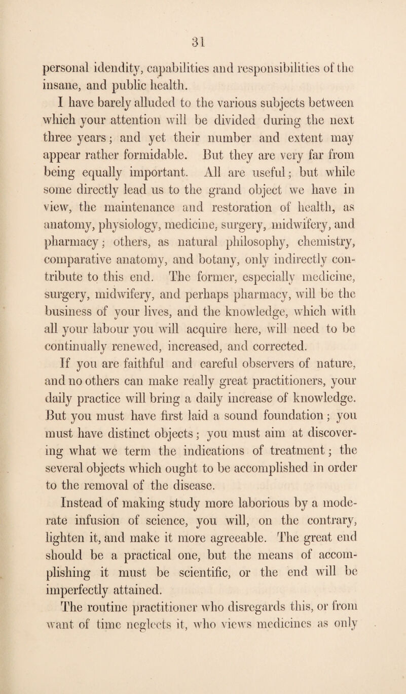 personal idendity, capabilities and responsibilities of the insane, and public health. I have barely alluded to the various subjects between which your attention will be divided during the next three years; and yet their number and extent may appear rather formidable. But they are very far from being equally important. All are useful; but while some directly lead us to the grand object we have in view, the maintenance and restoration of health, as anatomy, physiology, medicine, surgery, midwifery, and pharmacy; others, as natural philosophy, chemistry, comparative anatomy, and botany, only indirectly com tribute to this end. The former, especially medicine, surgery, midwifery, and perhaps pharmacy, will be the business of your lives, and the knowledge, which with all your labour you will acquire here, will need to be continually renewed, increased, and corrected. If you are faithful and careful observers of nature, and no others can make really great practitioners, your daily practice will bring a daily increase of knowledge. But you must have first laid a sound foundation; you must have distinct objects; you must aim at discover¬ ing what we term the indications of treatment; the several objects which ought to be accomplished in order to the removal of the disease. Instead of making study more laborious by a mode¬ rate infusion of science, you will, on the contrary, lighten it, and make it more agreeable. The great end should be a practical one, but the means of accom¬ plishing it must be scientific, or the end will be imperfectly attained. The routine practitioner who disregards this, or from want of time neglects it, who views medicines as only