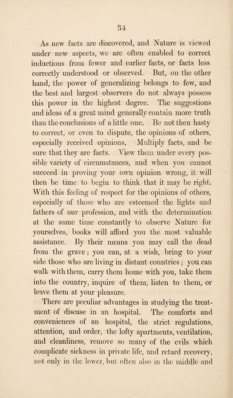 As new facts are discovered, and Nature is viewed under new aspects, we are often enabled to correct inductions from fewer and earlier facts, or facts less correctly understood or observed. But, on the other hand, the power of generalizing belongs to few, and the best and largest observers do not always possess this power in the highest degree. The suggestions and ideas of a great mind generally contain more truth than the conclusions of a little one. Be not then hasty to correct, or even to dispute, the opinions of others, especially received opinions. Multiply facts, and be sure that they are facts. View them under every pos¬ sible variety of circumstances, and when you cannot succeed in proving your own opinion wrong, it will then be time to begin to think that it may be right. With this feeling of respect for the opinions of others, especially of those who are esteemed the lights and fathers of our profession, and with the determination at the same time constantly to observe Nature for yourselves, books will afford you the most valuable assistance. By their means you may call the dead from the grave; you can, at a wish, bring to your side those who are living in distant countries ; you can walk with them, carry them home with you, take them into the country, inquire of them, listen to them, or leave them at your pleasure. There are peculiar advantages in studying the treat¬ ment of disease in an hospital. The comforts and conveniences of an hospital, the strict regulations, attention, and order, the lofty apartments, ventilation, and cleanliness, remove so many of the evils which complicate sickness in private life, and retard recovery, not only in the lower, but often also in the middle and