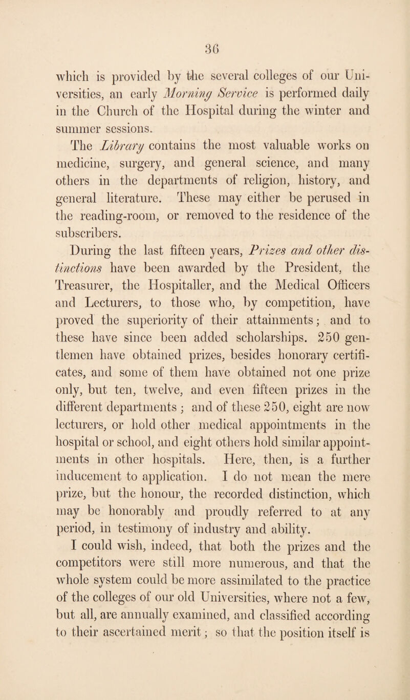 which is provided by the several colleges of our Uni¬ versities, an early Morning Service is performed daily in the Church of the Hospital during the winter and summer sessions. The Library contains the most valuable works on medicine, surgery, and general science, and many others in the departments of religion, history, and general literature. These may either be perused in the reading-room, or removed to the residence of the subscribers. During the last fifteen years, Prizes and other dis¬ tinctions have been awarded by the President, the Treasurer, the Hospitaller, and the Medical Officers and Lecturers, to those who, by competition, have proved the superiority of their attainments; and to these have since been added scholarships. 250 gen¬ tlemen have obtained prizes, besides honorary certifi¬ cates, and some of them have obtained not one prize only, but ten, twelve, and even fifteen prizes in the different departments ; and of these 250, eight are now lecturers, or hold other medical appointments in the hospital or school, and eight others hold similar appoint¬ ments in other hospitals. Here, then, is a further inducement to application. I do not mean the mere prize, but the honour, the recorded distinction, which may be honorably and proudly referred to at any period, in testimony of industry and ability. I could wish, indeed, that both the prizes and the competitors were still more numerous, and that the whole system could be more assimilated to the practice of the colleges of our old Universities, where not a few, but all, are annually examined, and classified according to their ascertained merit; so that the position itself is