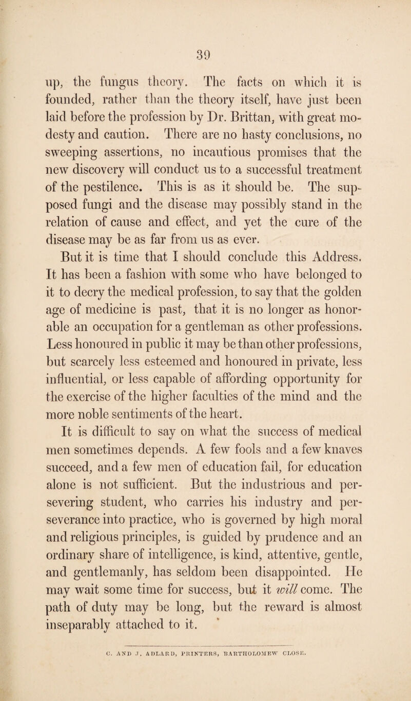 up, the fungus theory. The facts on which it is founded, rather than the theory itself, have just been laid before the profession by Dr. Britt an, with great mo¬ desty and caution. There are no hasty conclusions, no sweeping assertions, no incautious promises that the new discovery will conduct us to a successful treatment of the pestilence. This is as it should be. The sup¬ posed fungi and the disease may possibly stand in the relation of cause and effect, and yet the cure of the disease may be as far from us as ever. But it is time that I should conclude this Address. It has been a fashion with some who have belonged to it to decry the medical profession, to say that the golden age of medicine is past, that it is no longer as honor¬ able an occupation for a gentleman as other professions. Less honoured in public it may be than other professions, but scarcely less esteemed and honoured in private, less influential, or less capable of affording opportunity for the exercise of the higher faculties of the mind and the more noble sentiments of the heart. It is difficult to say on what the success of medical men sometimes depends. A few fools and a few knaves succeed, and a few men of education fail, for education alone is not sufficient. But the industrious and per¬ severing student, who carries his industry and per¬ severance into practice, who is governed by high moral and religious principles, is guided by prudence and an ordinary share of intelligence, is kind, attentive, gentle, and gentlemanly, has seldom been disappointed. He may wait some time for success, but it will come. The path of duty may be long, but the reward is almost inseparably attached to it. C. AND ,T. A DEAR D, PRINTERS, BARTHOLOMEW CLOSE.