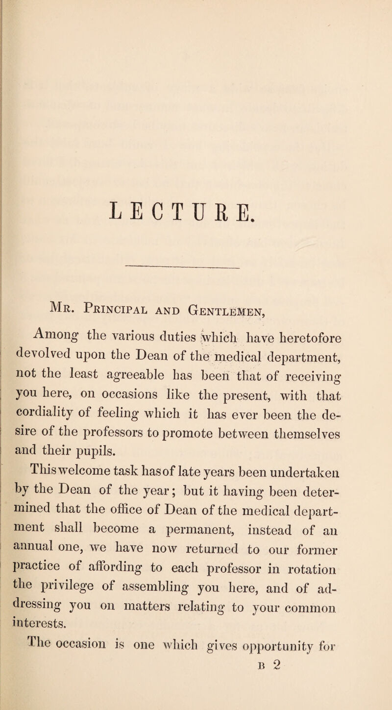 L E C T IT E E. Mr. Principal and Gentlemen, Among the various duties which have heretofore devolved upon the Dean of the medical department, not the least agreeable has been that of receiving you here, on occasions like the present, with that cordiality of feeling which it has ever been the de¬ sire of the professors to promote between themselves and their pupils. This welcome task has of late years been undertaken by the Dean of the year; but it having been deter¬ mined that the office of Dean of the medical depart¬ ment shall become a permanent, instead of an annual one, we have now returned to our former practice of affording to each professor in rotation the privilege of assembling you here, and of ad¬ dressing you on matters relating to your common, interests. The occasion is one which gives opportunity for b 2