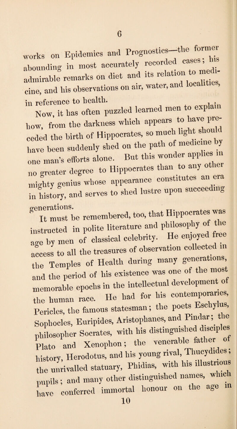 works on Epidemics and Prognostics the foi^ abounding in most accurately recor e ca ’ admirable remarks on diet and its relation to med cine, and his observations on air, water, and localit , in reference to health. . Now, it has often puzzled learned men to explam bow, from the darkness which appears to have pre¬ ceded the birth of Hippocrates, so much light shouh have been suddenly shed on the path of medicineby one mans efforts alone. But this wonder applies n n0 greater degree to Hippocrates than to any otlrei mighty genius whose appearance constitutes an era in history, and serves to shed lustre upon succeeding ^Tt miTbe remembered, too, that Hippocrates was instructed in polite literature and philosophy of the ace by men of classical celebrity. He enjoyed fie access to all the treasures of observation collected m the Temples of Health during many generations and the period of his existence was one of the most memorable epochs in the intellectual development of the human race. He had for his contemporaries, Pericles, the famous statesman; the poets sc O’ n > Sophocles, Euripides, Aristophanes, and Pindar; i philosopher Socrates, with his distinguished disciples Plato and Xenophon; the venerable father o history Herodotus, and his young rival, Thucydides, the unrivalled statuary, Phidias, with his illustrious pupils; and many other distinguished names, which have conferred immortal honour on the age m 10
