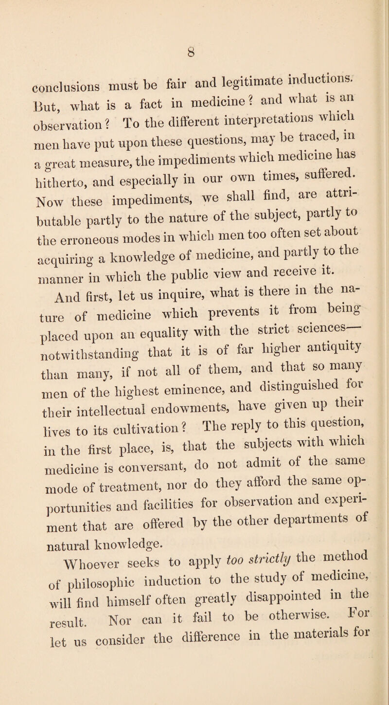 conclusions must be fair and legitimate inductions. But, what is a fact in medicine? and what is an observation? To the different interpretations which men have put upon these questions, may be traced, in a great measure, the impediments which medicine has hitherto, and especially in our own times, suffered. Now these impediments, we shall find, are attri¬ butable partly to the nature of the subject, partly to the erroneous modes in which men too often set about acquiring a knowledge of medicine, and partly to the manner in which the public view and receive it. And first, let us inquire, what is there in the na¬ ture of medicine which prevents it from being placed upon an equality with the strict sciences— notwithstanding that it is of far higher antiquity than many, if not all of them, and that so many men of the highest eminence, and distinguished for their intellectual endowments, have given up tlieii lives to its cultivation ? The reply to this question, in the first place, is, that the subjects with which medicine is conversant, do not admit of the same mode of treatment, nor do they afford the same op¬ portunities and facilities for observation and experi¬ ment that are offered by the other departments of natural knowledge. Whoever seeks to apply too strictly the method of philosophic induction to the study of medicine, will find himself often greatly disappointed in the result. Nor can it fail to be otherwise. For let us consider the difference in the materials for
