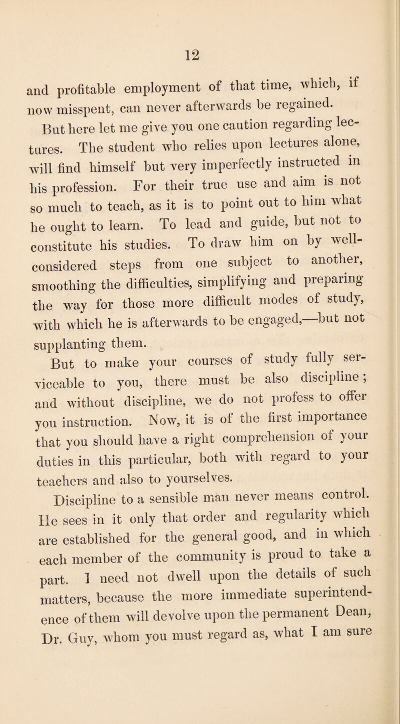 and profitable employment of that time, which, if now misspent, can never afterwards be legained. But here let me give you one caution regarding lec¬ tures. The student who relies upon lectures alone, will find himself but very imperfectly instructed in his profession. For their true use and aim is not so much to teach, as it is to point out to him what he ought to learn. To lead and guide, but not to constitute his studies. To draw him on by well- considered steps from one subject to another, smoothing the difficulties, simplifying and preparing the way for those more difficult modes of study, with which he is afterwards to be engaged,—but not supplanting them. But to make your courses of study fully ser¬ viceable to you, there must be also discipline; and without discipline, we do not profess to offer you instruction. Now, it is of the first importance that you should have a right comprehension of your duties in this particular, both with regard to your teachers and also to yourselves. Discipline to a sensible man never means control. He sees in it only that order and regularity which are established for the general good, and in which each member of the community is proud to take a part. 1 need not dwell upon the details of such matters, because the more immediate superintend¬ ence of them will devolve upon the permanent Dean, Dr. Guy, whom you must regard as, what I am sure