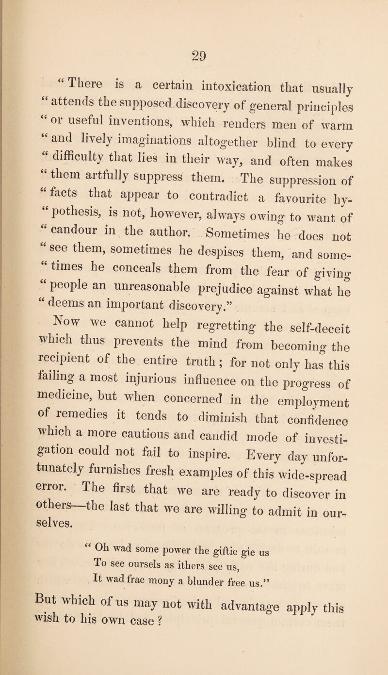 “There is a certain intoxication that usually “ attends the supposed discovery of general principles 01 useful inventions, which renders men of warm and lively imaginations altogether blind to every “ difficulty that lies in their way, and often makes “ them artfully suppress them. The suppression of “facts that appear to contradict a favourite hy¬ pothesis, is not, however, always owing to want of “candour in the author. Sometimes he does not “ see them> sometimes he despises them, and some- “ times he conceals them from the fear of giving “people an unreasonable prejudice against what he “ deems an important discovery.” Now we cannot help regretting the self-deceit which thus prevents the mind from becoming the recipient of the entire truth ; for not only has this failing a most injurious influence on the progress of medicine, but when concerned in the employment of remedies it tends to diminish that confidence which a more cautious and candid mode of investi¬ gation could not fail to inspire. Every day unfor¬ tunately furnishes fresh examples of this wide-spread error. The first that we are ready to discover in others—the last that we are willing to admit in our- selves. “ Oh wad some power the giftie gie us To see oursels as ithers see us. It wadfrae mony a blunder free us.” But which of us may not with advantage apply this wish to his own case ?