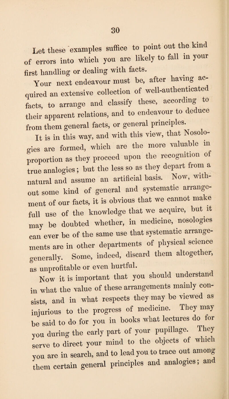 Let these examples suffice to point out the kind of errors into which you are likely to fall in your first handling or dealing with facts. Your next endeavour must be, after having ac¬ quired an extensive collection of well-authenticated facts, to arrange and classify these, according to their apparent relations, and to endeavour to deduce from them general facts, or general principles. It is in this way, and with this view, that Nosolo¬ gies are formed, which are the more valuable m proportion as they proceed upon the recognition of true analogies; but the less so as they depart from a natural and assume an artificial basis. Now, wit - out some kind of general and systematic arrange¬ ment of our facts, it is obvious that we cannot make full use of the knowledge that we acquire, but. it may be doubted whether, in medicine, nosologies can ever be of the same use that systematic arrange¬ ments are in other departments of physical science generally. Some, indeed, discard them altogether, as unprofitable or even hurtful. Now it is important that you should understand in what the value of these arrangements mainly con¬ sists, and in what respects they may be viewed as injurious to the progress of medicine. They may be said to do for you in books what lectures do for you during the early part of your pupillage. They serve to direct your mind to the objects of which you are in search, and to lead you to trace out among them certain general principles and analogies; an