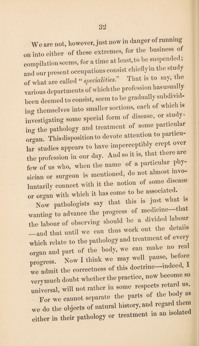 We are not, however, just now in danger of running on into either of these extremes, for the business of compilation seems, for a time at least, to be suspended, and our present occupations consist chiefly in the study of what are called “ specialities:’ That is to say, t ie various departments of whichthe profession hasusually been deemed to consist, seem to be gradually subdivid¬ ing themselves into smaller sections, each of which is investigating some special form of disease, or stucy- im-- the pathology and treatment of some paiticu ar organ. This disposition to devote attention to pai icu lar studies appears to have imperceptibly crept over the profession in our day. And so it is, that t ere are few of us who, when the name of a particular p y sician or surgeon is mentioned, do not almost invo¬ luntarily connect with it the notion of some disease or organ with which it has come to be associated. Now pathologists say that this is just w a is wanting to advance the progress of medicine-that the labour ol observing should be . divided labour —and that until we can thus work out the details which relate to the pathology and treatment o eveiy organ and part of the body, we can make no rea progress. Now I think we may well pause, before we admit the correctness of this doctrine-mdeed, very much doubt whether the practice, now become so universal, will not rather in some respects retar us. For we cannot separate the parts o e we do the objects of natural history, and regard them either in their pathology or treatment m an iso
