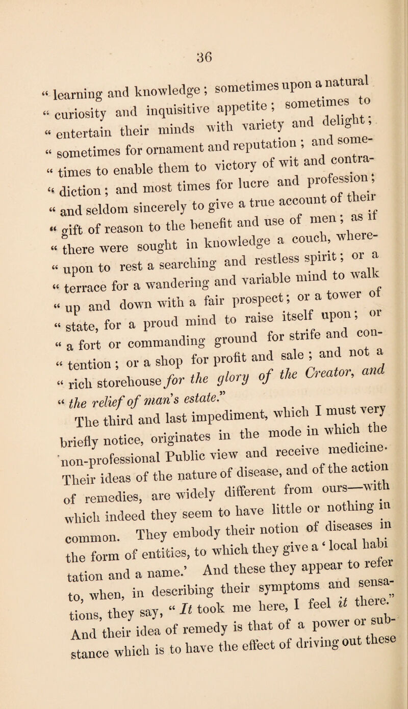 « learning and knowledge; sometimes upon anatur « curiosity and inquisitive appetite; sometm es - entertain their minds with variety and dehght - sometimes for ornament and reputation ; and some - times to enable them to victory of wi and c ntm^ «. diction ; and most times for lucre and P^on > « and seldom sincerely to give a true account of th “ gift of reason to the benefit and use o me > “ there were sought in knowledge a couc , w « upon to rest a searching and restless spm^ «£ “ terrace for a wandering and variable mine « up and down with a fair prospect; or a tower - state for a proud mind to raise itself upon; <n “ a fort or commanding ground for strife an con tention ; or a shop for profit and sale , anc no a “l, storehouse/or * °f * <***’ the relief of mans estate” The third and last impediment, which I must ver, briefly notice, originates in the mode m whrch the non-professional Public view and receive medicm • Their ideas of the nature of disease, and of the action of remedies, are widely different from ours-with which indeed they seem to have little or nothing in common. They embody their notion of peases i the form of entities, to which they give a local babi^ tation and a name.’ And these t hey appeal to when in describing their symptoms and sensa ^ hey say, “ It took me here, I feel * there. And their idea of remedy is that of a po--sub¬ stance which is to have the eflect of driving a u a
