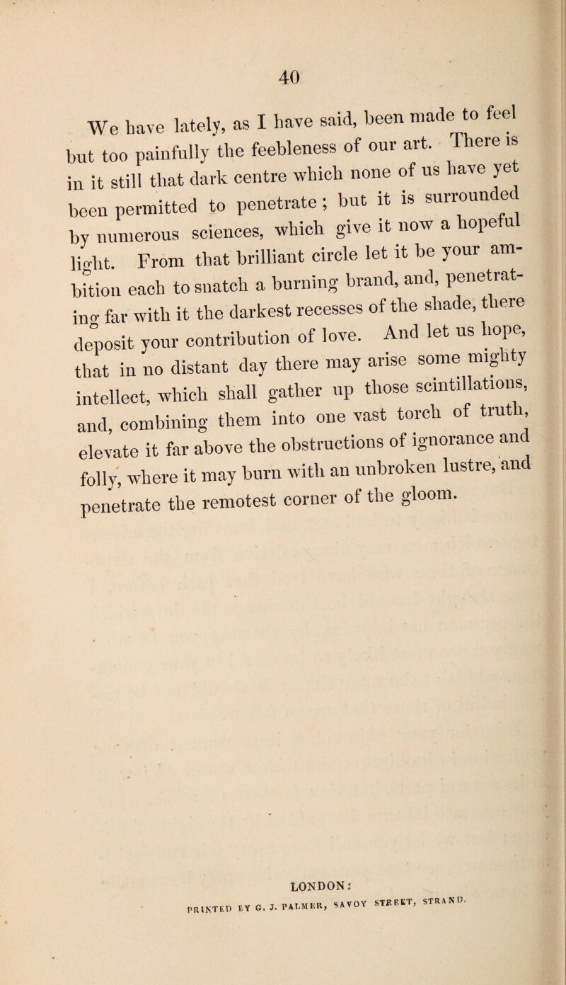 We have lately, as I have said, been made to feel but too painfully the feebleness of our art. There is in it still that dark centre which none of us lave ye been permitted to penetrate; but it is surroun e by numerous sciences, which give it now a hopeful )jo-lit From that brilliant circle let it be your am¬ bition each to snatch a burning brand, and, penetrat¬ ing far with it the darkest recesses of the shade, there deposit your contribution of love. And let us hope, that in no distant day there may arise some mig i y intellect, which shall gather up those scintillations, and, combining them into one vast torch of trut , elevate it far above the obstructions of ignorance and folly, where it may burn with an unbroken lustre, and penetrate the remotest corner of the gloom. LONDONi AVOY STREET, STRAND, printed by g. j. palmer, s