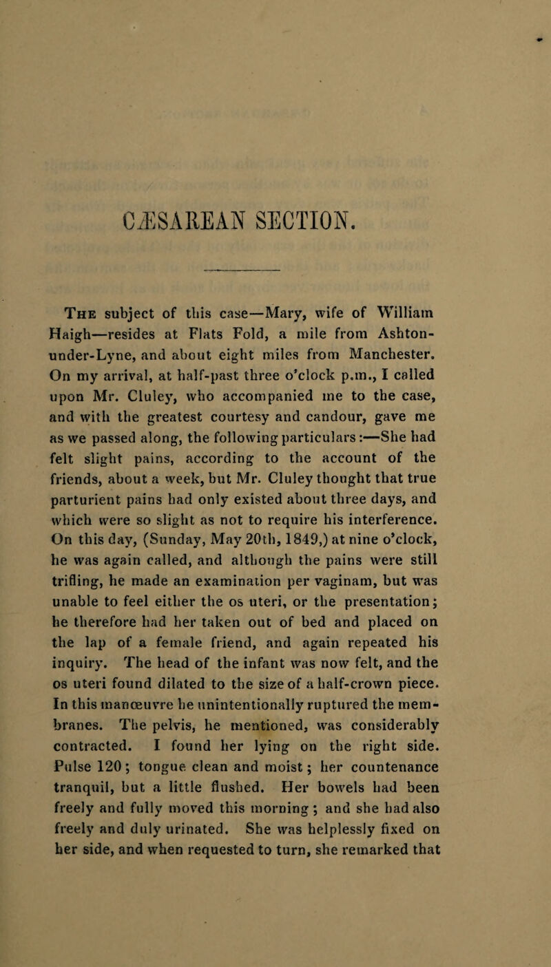 C/ESA RE AN SECTION. The subject of this case—Mary, wife of William Haigh—resides at Flats Fold, a mile from Ashton- under-Lyne, and about eight miles from Manchester. On my arrival, at half-past three o’clock p.in., I called upon Mr. Cluley, who accompanied me to the case, and with the greatest courtesy and candour, gave me as we passed along, the following particulars :—She had felt slight pains, according to the account of the friends, about a week, but Mr. Cluley thought that true parturient pains had only existed about three days, and which were so slight as not to require his interference. On this day, (Sunday, May 20th, 1849,) at nine o’clock, he was again called, and although the pains were still trifling, he made an examination per vaginam, but was unable to feel either the os uteri, or the presentation; he therefore had her taken out of bed and placed on the lap of a female friend, and again repeated his inquiry. The head of the infant was now felt, and the os uteri found dilated to the size of a half-crown piece. In this manoeuvre he unintentionally ruptured the mem¬ branes. The pelvis, he mentioned, was considerably contracted. I found her lying on the right side. Pulse 120; tongue clean and moist; her countenance tranquil, but a little flushed. Her bowels had been freely and fully moved this morning; and she had also freely and duly urinated. She was helplessly fixed on her side, and when requested to turn, she remarked that