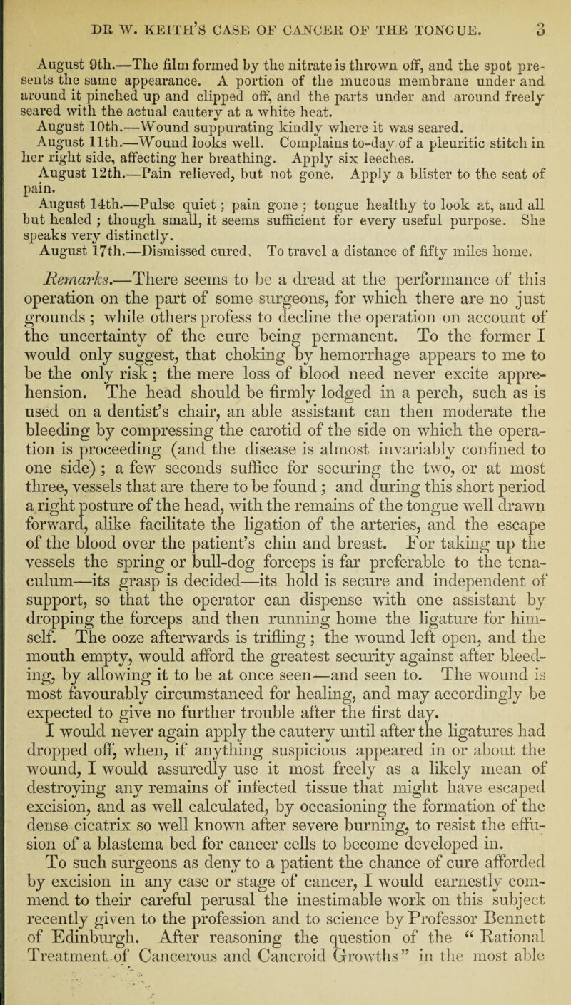 August 9th.—The film formed by the nitrate is thrown off, and the spot pre¬ sents the same appearance. A portion of the mucous membrane under and around it pinched up and clipped off, and the parts under and around freely seared with the actual cautery at a white heat. August 10th.—Wound suppurating kindly where it was seared. August 11th.—Wound looks well. Complains to-day of a pleuritic stitch in her right side, affecting her breathing. Apply six leeches. August 12th.—Pain relieved, but not gone. Apply a blister to the seat of pain. August 14th.—Pulse quiet; pain gone ; tongue healthy to look at, and all but healed ; though small, it seems sufficient for every useful purpose. She speaks very distinctly. August 17th.—Dismissed cured. To travel a distance of fifty miles home. Remains.—There seems to he a dread at the performance of this operation on the part of some surgeons, for which there are no just grounds; while others profess to decline the operation on account of the uncertainty of the cure being permanent. To the former I would only suggest, that choking by hemorrhage appears to me to be the only risk; the mere loss of blood need never excite appre¬ hension. The head should be firmly lodged in a perch, such as is used on a dentist’s chair, an able assistant can then moderate the bleeding by compressing the carotid of the side on which the opera¬ tion is proceeding (and the disease is almost invariably confined to one side) ; a few seconds suffice for securing the two, or at most three, vessels that are there to be found ; and during this short period a right posture of the head, with the remains of the tongue well drawn forward, alike facilitate the ligation of the arteries, and the escape of the blood over the patient’s chin and breast. For taking up the vessels the spring or bull-dog forceps is far preferable to the tena¬ culum—its grasp is decided—its hold is secure and independent of support, so that the operator can dispense with one assistant by dropping the forceps and then running home the ligature for him¬ self. The ooze afterwards is trifling; the wound left open, and the mouth empty, would afford the greatest security against after bleed¬ ing, by allowing it to be at once seen—and seen to. The wound is most favourably circumstanced for healing, and may accordingly be expected to give no further trouble after the first day. I would never again apply the cautery until after the ligatures had dropped off, when, if anything suspicious appeared in or about the wound, I would assuredly use it most freely as a likely mean of destroying any remains of infected tissue that might have escaped excision, and as well calculated, by occasioning the formation of the dense cicatrix so well known after severe burning, to resist the effu¬ sion of a blastema bed for cancer cells to become developed in. To such surgeons as deny to a patient the chance of cure afforded by excision in any case or stage of cancer, I would earnestly com¬ mend to their careful perusal the inestimable work on this subject recently given to the profession and to science by Professor Bennett of Edinburgh. After reasoning the question of the u Rational Treatment of Cancerous and Cancroid Growths” in the most able