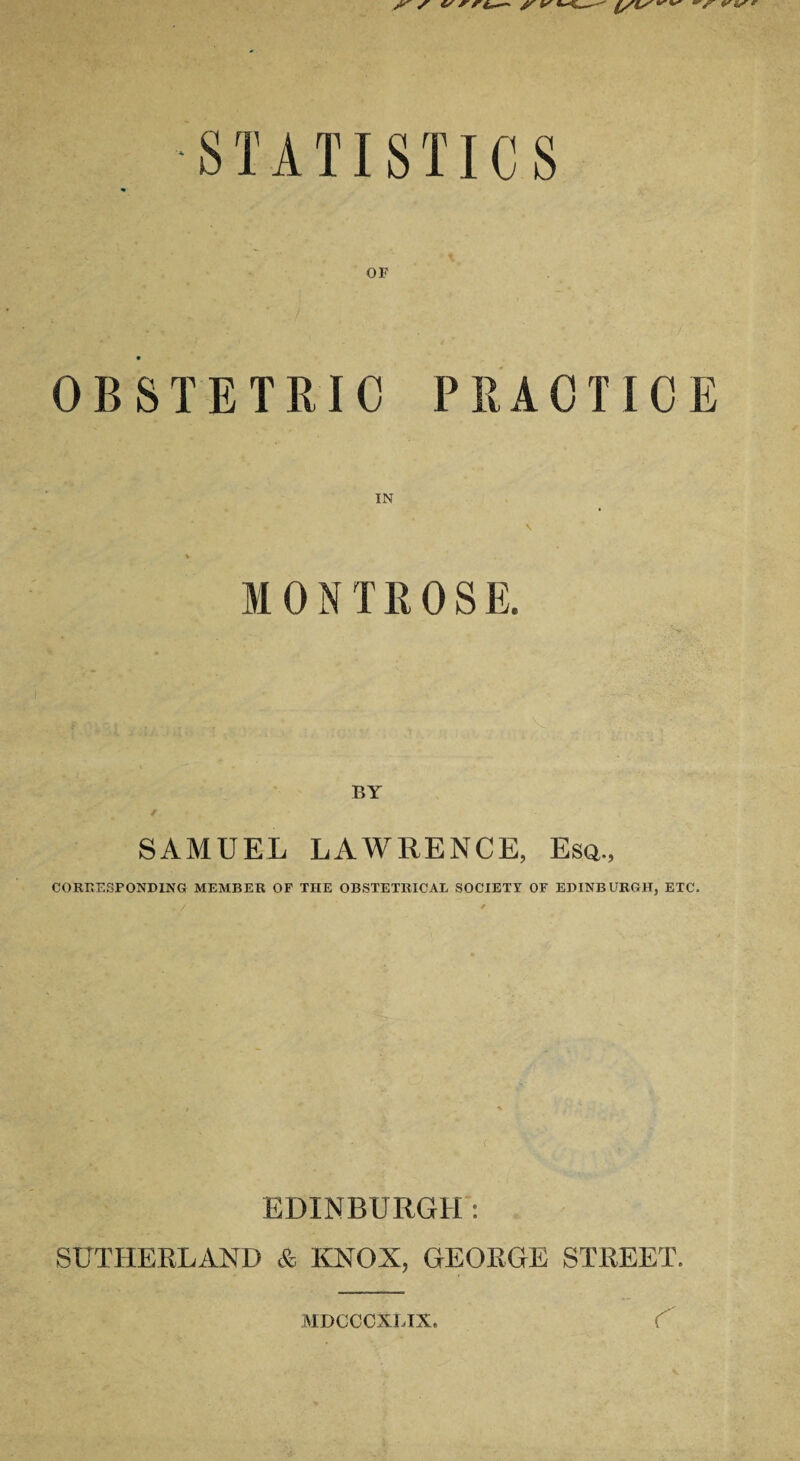 STATISTICS OF OBSTETRIC PRACTICE MONTROSE. SAMUEL LAWRENCE, Esa., CORRESPONDING MEMBER OF THE OBSTETRICAL SOCIETY OF EDINBURGH, ETC. . / ' ( EDINBURGH: SUTHERLAND & KNOX, GEORGE STREET. MDCCCXLIX. r