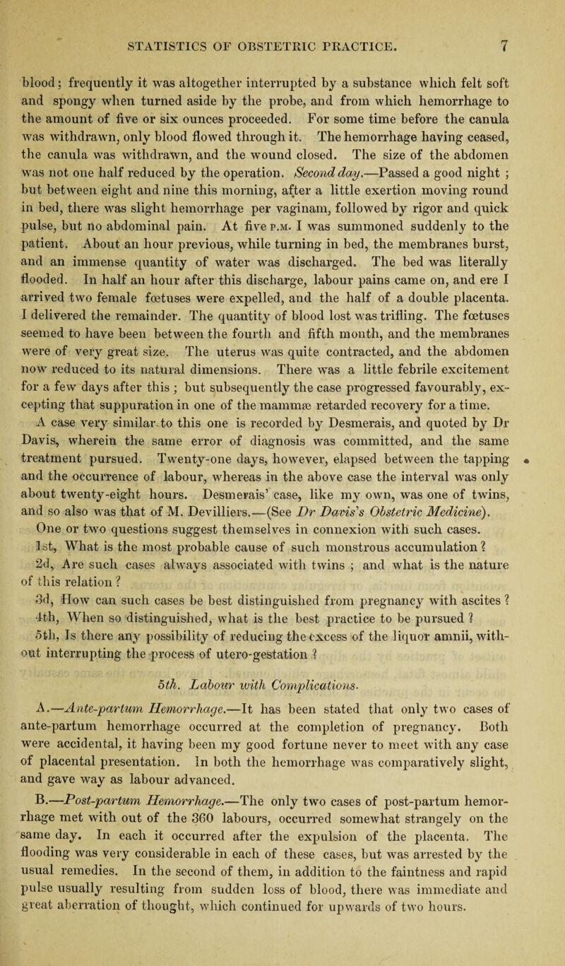 blood; frequently it was altogether interrupted by a substance which felt soft and spongy when turned aside by the probe, and from which hemorrhage to the amount of five or six ounces proceeded. For some time before the canula was withdrawn, only blood flowed through it. The hemorrhage having ceased, the canula was withdrawn, and the wound closed. The size of the abdomen was not one half reduced by the operation. Second day.—Passed a good night ; but between eight and nine this morning, after a little exertion moving round in bed, there was slight hemorrhage per vaginam, followed by rigor and quick pulse, but no abdominal pain. At five p.m. I was summoned suddenly to the patient. About an hour previous, while turning in bed, the membranes burst, and an immense quantity of water was discharged. The bed was literally flooded. In half an hour after this discharge, labour pains came on, and ere I arrived two female foetuses were expelled, and the half of a double placenta. I delivered the remainder. The quantity of blood lost was trifling. The foetuses seemed to have been between the fourth and fifth month, and the membranes were of very great size. The uterus was quite contracted, and the abdomen now reduced to its natural dimensions. There was a little febrile excitement for a few days after this ; but subsequently the case progressed favourably, ex¬ cepting that suppuration in one of the mammse retarded recovery for a time. A case very similar to this one is recorded by Desmerais, and quoted by Dr Davis, wherein the same error of diagnosis was committed, and the same treatment pursued. Twenty-one days, however, elapsed between the tapping and the occurrence of labour, whereas in the above case the interval was only about twenty-eight hours. Desmerais’ case, like my own, was one of twins, and so also was that of M. Devilliers.—(See Dr Davis's Obstetric Medicine). One or two questions suggest themselves in connexion with such cases. 1st, What is the most probable cause of such monstrous accumulation? 2d, Are such cases always associated with twins ; and what is the nature of this relation ? 3d, How can such cases be best distinguished from pregnancy with ascites ? dth, When so distinguished, what is the best practice to be pursued ? 5th, Is there any possibility of reducing the excess of the liquor amnii, with¬ out interrupting the process of utero-gestation ? 5th. Labour with Complications. A. —Ante-partum Hemorrhage.—It has been stated that only two cases of ante-partum hemorrhage occurred at the completion of pregnancy. Both were accidental, it having been my good fortune never to meet with any case of placental presentation. In both the hemorrhage was comparatively slight, and gave way as labour advanced. B. —Post-partmn Hemorrhage.—The only two cases of post-partum hemor¬ rhage met with out of the 360 labours, occurred somewhat strangely on the same day. In each it occurred after the expulsion of the placenta. The flooding was very considerable in each of these cases, but was arrested by the usual remedies. In the second of them, in addition to the faintness and rapid pulse usually resulting from sudden loss of blood, there was immediate and great aberration of thought, which continued for upwards of two hours.
