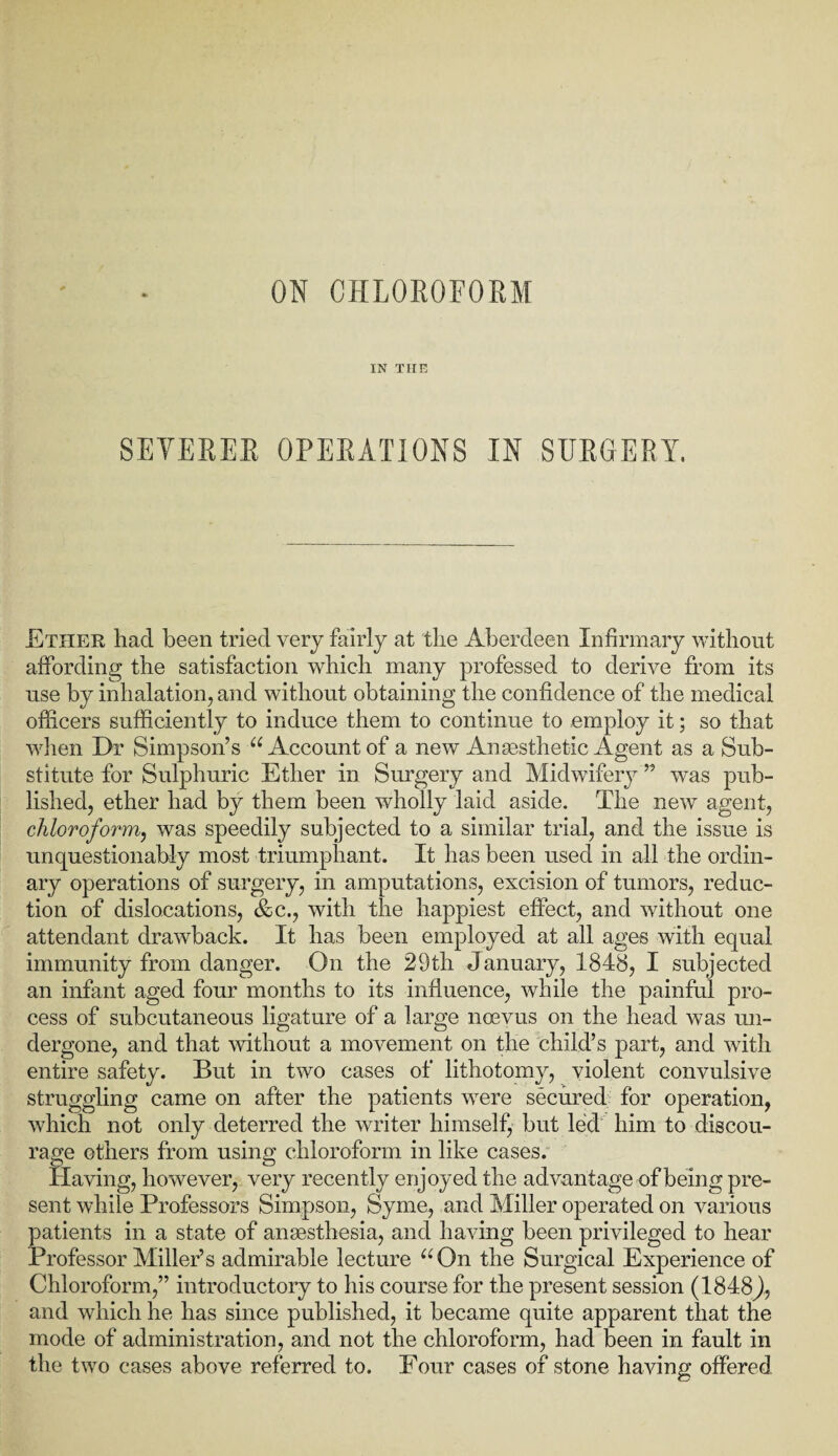 ON CHLOROFORM IN THE SEYERER OPERATIONS IN SURGERY. Ether had been tried very fairly at the Aberdeen Infirmary without affording the satisfaction which many professed to derive from its use by inhalation, and without obtaining the confidence of the medical officers sufficiently to induce them to continue to employ it; so that when Dr Simpson’s “ Account of a new Anesthetic Agent as a Sub¬ stitute for Sulphuric Ether in Surgery and Midwifery ” was pub¬ lished, ether had by them been wholly laid aside. The new agent, chloroform, was speedily subjected to a similar trial, and the issue is unquestionably most triumphant. It has been used in all the ordin¬ ary operations of surgery, in amputations, excision of tumors, reduc¬ tion of dislocations, &c., with the happiest effect, and without one attendant drawback. It has been employed at all ages with equal immunity from danger. On the 29th January, 1848, I subjected an infant aged four months to its influence, while the painful pro¬ cess of subcutaneous ligature of a large noevus on the head was un¬ dergone, and that without a movement on the child’s part, and with entire safety. But in two cases of lithotomy, violent convulsive struggling came on after the patients were secured for operation, which not only deterred the writer himself, but led him to discou¬ rage others from using chloroform in like cases. Having, however, very recently enjoyed the advantage of being pre¬ sent while Professors Simpson, Syme, and Miller operated on various patients in a state of anaesthesia, and having been privileged to hear Professor Miller’s admirable lecture “On the Surgical Experience of Chloroform,” introductory to his course for the present session (1848J, and which he has since published, it became quite apparent that the mode of administration, and not the chloroform, had been in fault in the two cases above referred to. Four cases of stone having offered