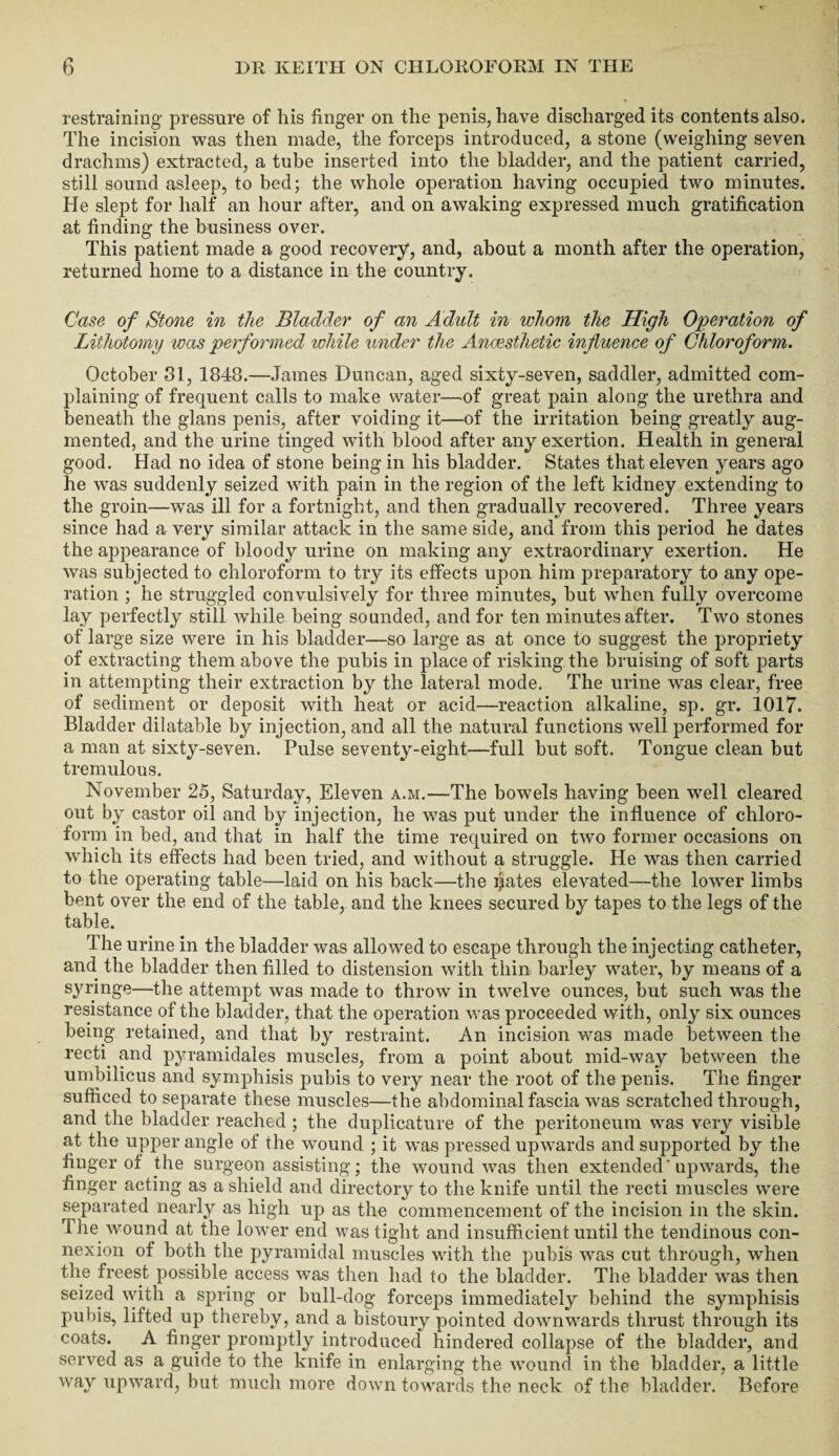 restraining pressure of his finger on the penis, have discharged its contents also. The incision was then made, the forceps introduced, a stone (weighing seven drachms) extracted, a tube inserted into the bladder, and the patient carried, still sound asleep, to bed; the whole operation having occupied two minutes. He slept for half an hour after, and on awaking expressed much gratification at finding the business over. This patient made a good recovery, and, about a month after the operation, returned home to a distance in the country. Case of Stone in the Bladder of an Adult in whom the High Operation of Lithotomy was performed while under the Anaesthetic influence of Chloroform. October 31, 1848.—James Duncan, aged sixty-seven, saddler, admitted com¬ plaining of frequent calls to make water—of great pain along the urethra and beneath the glans penis, after voiding it—of the irritation being greatly aug¬ mented, and the urine tinged with blood after any exertion. Health in general good. Had no idea of stone being in his bladder. States that eleven years ago he was suddenly seized with pain in the region of the left kidney extending to the groin—was ill for a fortnight, and then gradually recovered. Three years since had a very similar attack in the same side, and from this period he dates the appearance of bloody urine on making any extraordinary exertion. He was subjected to chloroform to try its effects upon him preparatory to any ope¬ ration ; he struggled convulsively for three minutes, but when fully overcome lay perfectly still while being sounded, and for ten minutes after. Two stones of large size were in his bladder—so large as at once to suggest the propriety of extracting them above the pubis in place of risking the bruising of soft parts in attempting their extraction by the lateral mode. The urine was clear, free of sediment or deposit with heat or acid—reaction alkaline, sp. gr. 1017. Bladder dilatable by injection, and all the natural functions well performed for a man at sixty-seven. Pulse seventy-eight—full but soft. Tongue clean but tremulous. November 25, Saturday, Eleven a.m.—The bowels having been well cleared out by castor oil and by injection, he was put under the influence of chloro¬ form in bed, and that in half the time required on two former occasions on which its effects had been tried, and without a struggle. He was then carried to the operating table—laid on his back—the ljiates elevated—the lower limbs bent over the end of the table, and the knees secured by tapes to the legs of the table. The urine in the bladder was allowed to escape through the injecting catheter, and. the bladder then filled to distension with thin barley water, by means of a syringe—the attempt was made to throw in twelve ounces, but such was the resistance of the bladder, that the operation was proceeded with, only six ounces being retained, and that by restraint. An incision was made between the recti, and pyramidales muscles, from a point about mid-wav between the umbilicus and symphisis pubis to very near the root of the penis. The finger sufficed to separate these muscles—the abdominal fascia was scratched through, and the bladder reached ; the duplicature of the peritoneum was very visible at the upper angle of the wound ; it was pressed upwards and supported by the finger of the surgeon assisting; the wound was then extended' upwards, the finger acting as a shield and directory to the knife until the recti muscles were separated nearly as high up as the commencement of the incision in the skin. The wound at the lower end was tight and insufficient until the tendinous con¬ nexion of both the pyramidal muscles with the pubis was cut through, when the freest possible access was then had to the bladder. The bladder was then seized with a spring or bull-dog forceps immediately behind the symphisis pubis, lifted up thereby, and a bistoury pointed downwards thrust through its coats. A finger promptly introduced hindered collapse of the bladder, and served as a guide to the knife in enlarging the wound in the bladder, a little way upward, but much more down towards the neck of the bladder. Before