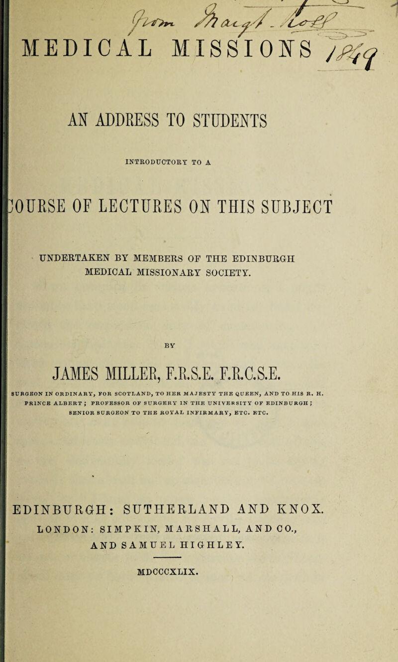sfy A t tf'f- , MEDICAL MISSIONS 7 AN ADDRESS TO STUDENTS INTRODUCTORY TO A OURSE OF LECTURES OH THIS SUBJECT UNDERTAKEN BY MEMBERS OF THE EDINBURGH MEDICAL MISSIONARY SOCIETY. BY JAMES MILLER, F.R.S.E. F.R.C.S.E. SURGEON IN ORDINARY, FOR SCOTLAND, TO HER MAJESTY THE QUEEN, AND TO HIS R. H. PRINCE ALBERT ; PROFESSOR OF SURGERY IN THE UNIVERSITY OF EDINBURGH J SENIOR SURGEON TO THE ROYAL INFIRMARY, ETC. ETC. EDINBURGH: SUTHERLAND AND KNOX. LONDON: SI M P K IN, MARSHALL, AND CO., AND SAMUEL HIGHLEY. MDCCCXLIX.