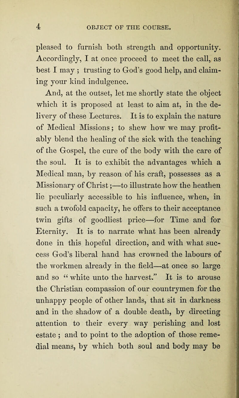 pleased to furnish both strength and opportunity. Accordingly, I at once proceed to meet the call, as best I may ; trusting to God’s good help, and claim¬ ing your kind indulgence. And, at the outset, let me shortly state the object which it is proposed at least to aim at, in the de¬ livery of these Lectures. It is to explain the nature of Medical Missions; to shew how we may profit¬ ably blend the healing of the sick with the teaching of the Gospel, the cure of the body with the care of the soul. It is to exhibit the advantages which a Medical man, by reason of his craft, possesses as a Missionary of Christ;—to illustrate how the heathen lie peculiarly accessible to his influence, when, in such a twofold capacity, he offers to their acceptance twin gifts of goodliest price—for Time and for Eternity. It is to narrate what has been already done in this hopeful direction, and with what suc¬ cess God’s liberal hand has crowned the labours of the workmen already in the field—at once so large and so 44 white unto the harvest.” It is to arouse the Christian compassion of our countrymen for the unhappy people of other lands, that sit in darkness and in the shadow of a double death, by directing attention to their every way perishing and lost estate ; and to point to the adoption of those reme¬ dial means, by which both soul and body may be