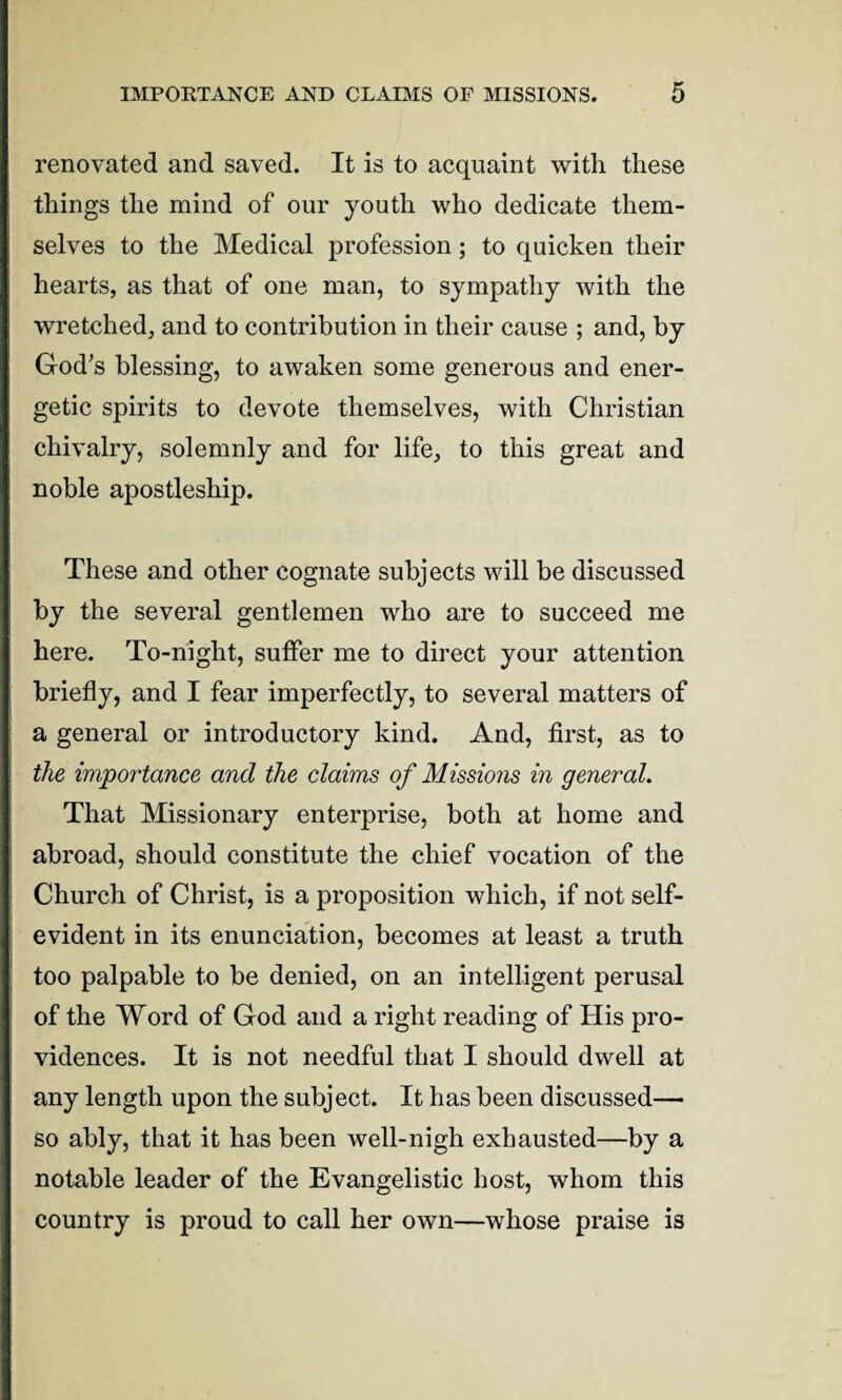 renovated and saved. It is to acquaint with these things the mind of our youth who dedicate them¬ selves to the Medical profession; to quicken their hearts, as that of one man, to sympathy with the wretched, and to contribution in their cause ; and, by God’s blessing, to awaken some generous and ener¬ getic spirits to devote themselves, with Christian chivalry, solemnly and for life, to this great and noble apostleship. These and other cognate subjects will be discussed by the several gentlemen who are to succeed me here. To-night, suffer me to direct your attention briefly, and I fear imperfectly, to several matters of a general or introductory kind. And, first, as to the importance and the claims of Missions in general. That Missionary enterprise, both at home and abroad, should constitute the chief vocation of the Church of Christ, is a proposition which, if not self- evident in its enunciation, becomes at least a truth too palpable to be denied, on an intelligent perusal of the Word of God and a right reading of His pro¬ vidences. It is not needful that I should dwell at any length upon the subject. It has been discussed— so ably, that it has been well-nigh exhausted—by a notable leader of the Evangelistic host, whom this country is proud to call her own—whose praise is